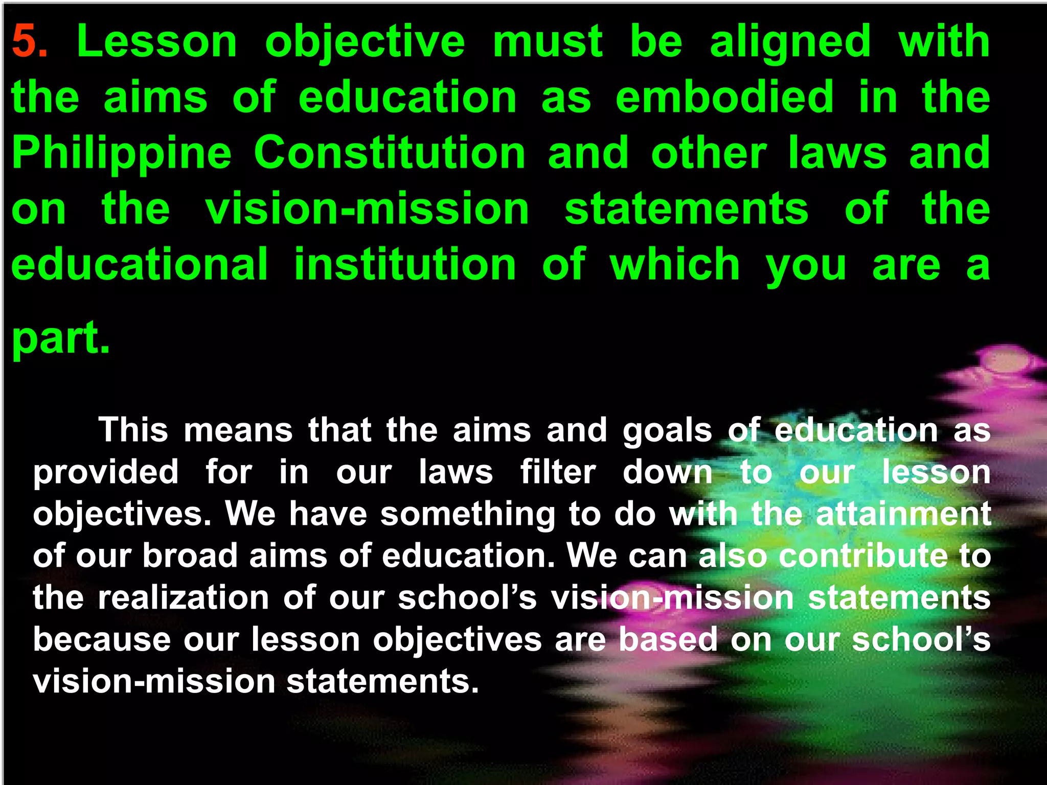 5. Lesson objective must be aligned with
the aims of education as embodied in the
Philippine Constitution and other laws and
on the vision-mission statements of the
educational institution of which you are a
part.
This means that the aims and goals of education as
provided for in our laws filter down to our lesson
objectives. We have something to do with the attainment
of our broad aims of education. We can also contribute to
the realization of our school’s vision-mission statements
because our lesson objectives are based on our school’s
vision-mission statements.
 