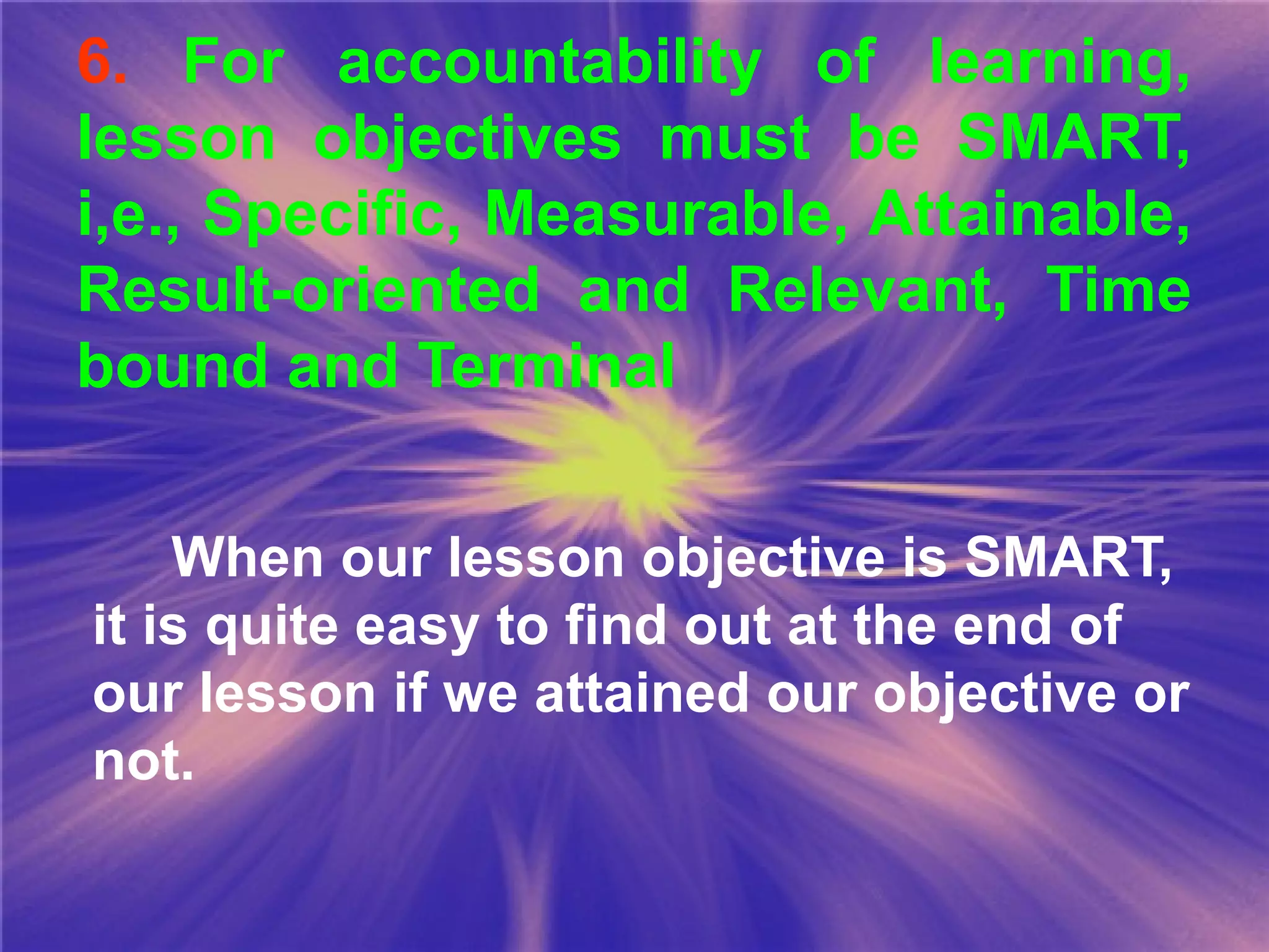 6. For accountability of learning,
lesson objectives must be SMART,
i,e., Specific, Measurable, Attainable,
Result-oriented and Relevant, Time
bound and Terminal
When our lesson objective is SMART,
it is quite easy to find out at the end of
our lesson if we attained our objective or
not.
 
