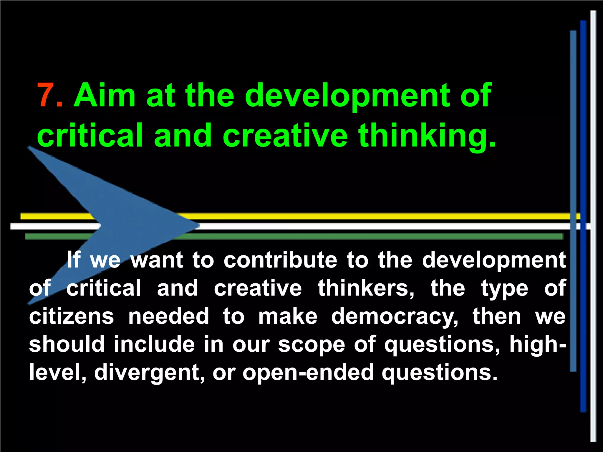 7. Aim at the development of
critical and creative thinking.
If we want to contribute to the development
of critical and creative thinkers, the type of
citizens needed to make democracy, then we
should include in our scope of questions, high-
level, divergent, or open-ended questions.
 