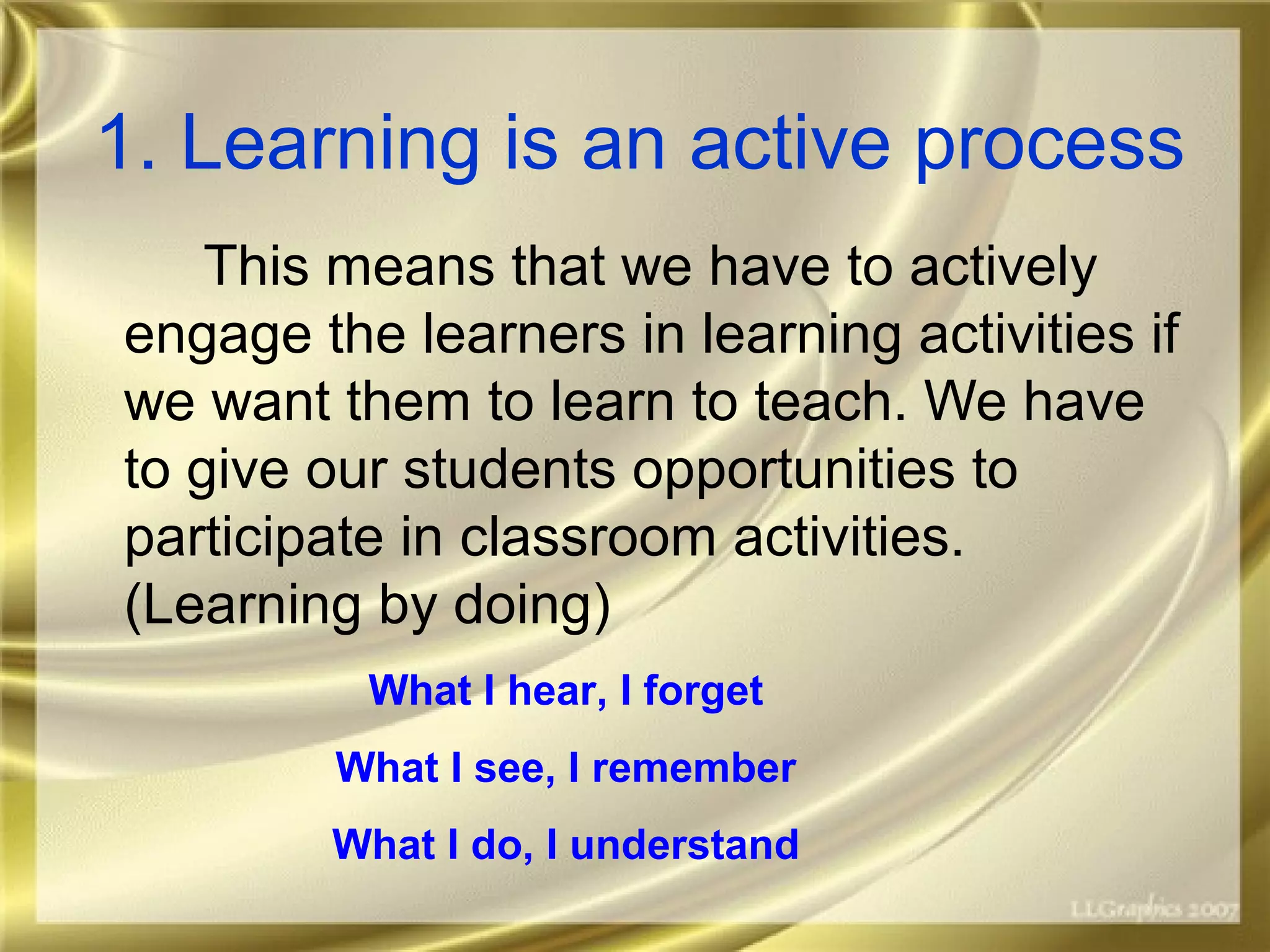 1. Learning is an active process
This means that we have to actively
engage the learners in learning activities if
we want them to learn to teach. We have
to give our students opportunities to
participate in classroom activities.
(Learning by doing)
What I hear, I forget
What I see, I remember
What I do, I understand
 