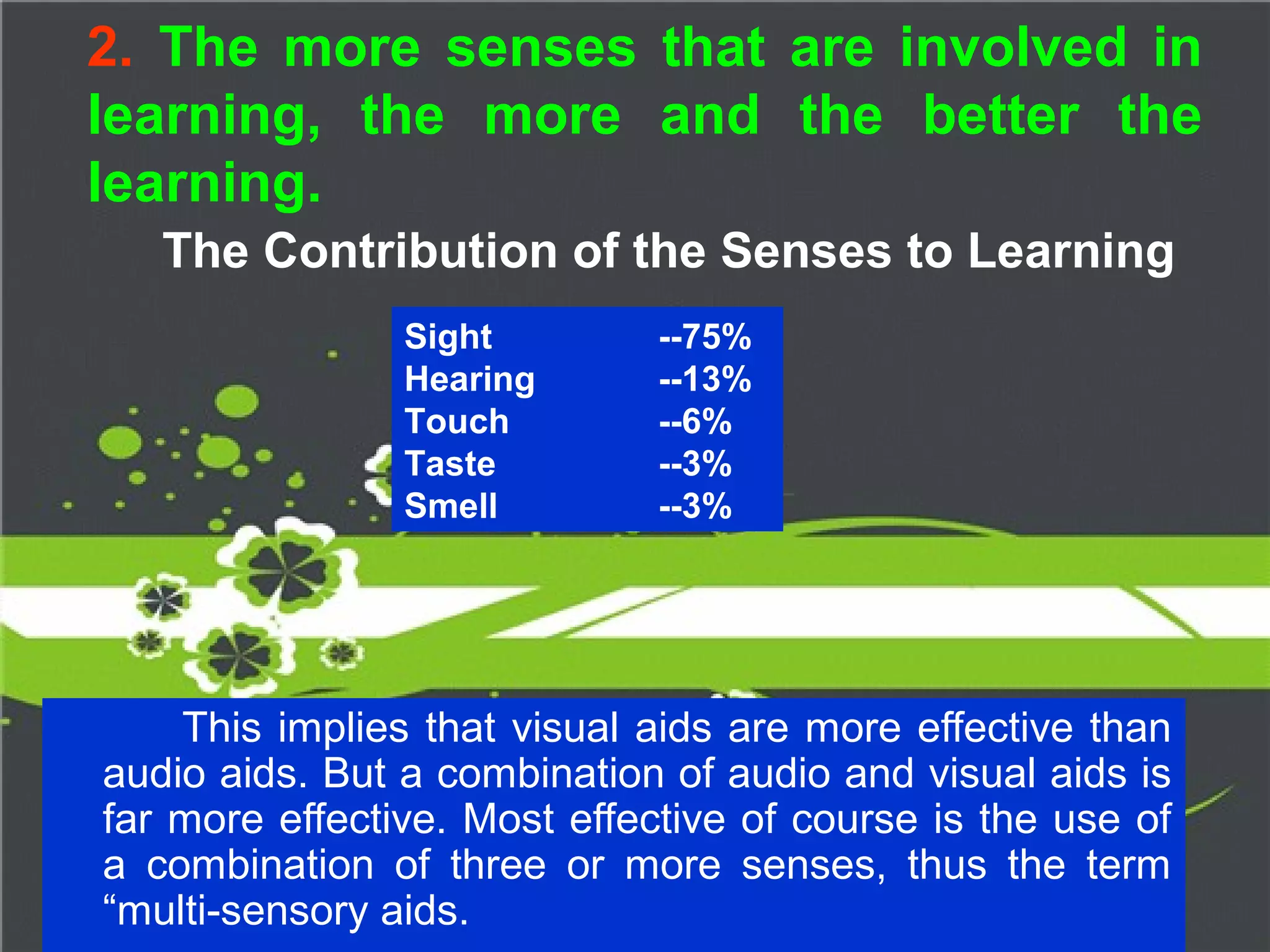 2. The more senses that are involved in
learning, the more and the better the
learning.
The Contribution of the Senses to Learning
This implies that visual aids are more effective than
audio aids. But a combination of audio and visual aids is
far more effective. Most effective of course is the use of
a combination of three or more senses, thus the term
“multi-sensory aids.
Sight --75%
Hearing --13%
Touch --6%
Taste --3%
Smell --3%
 