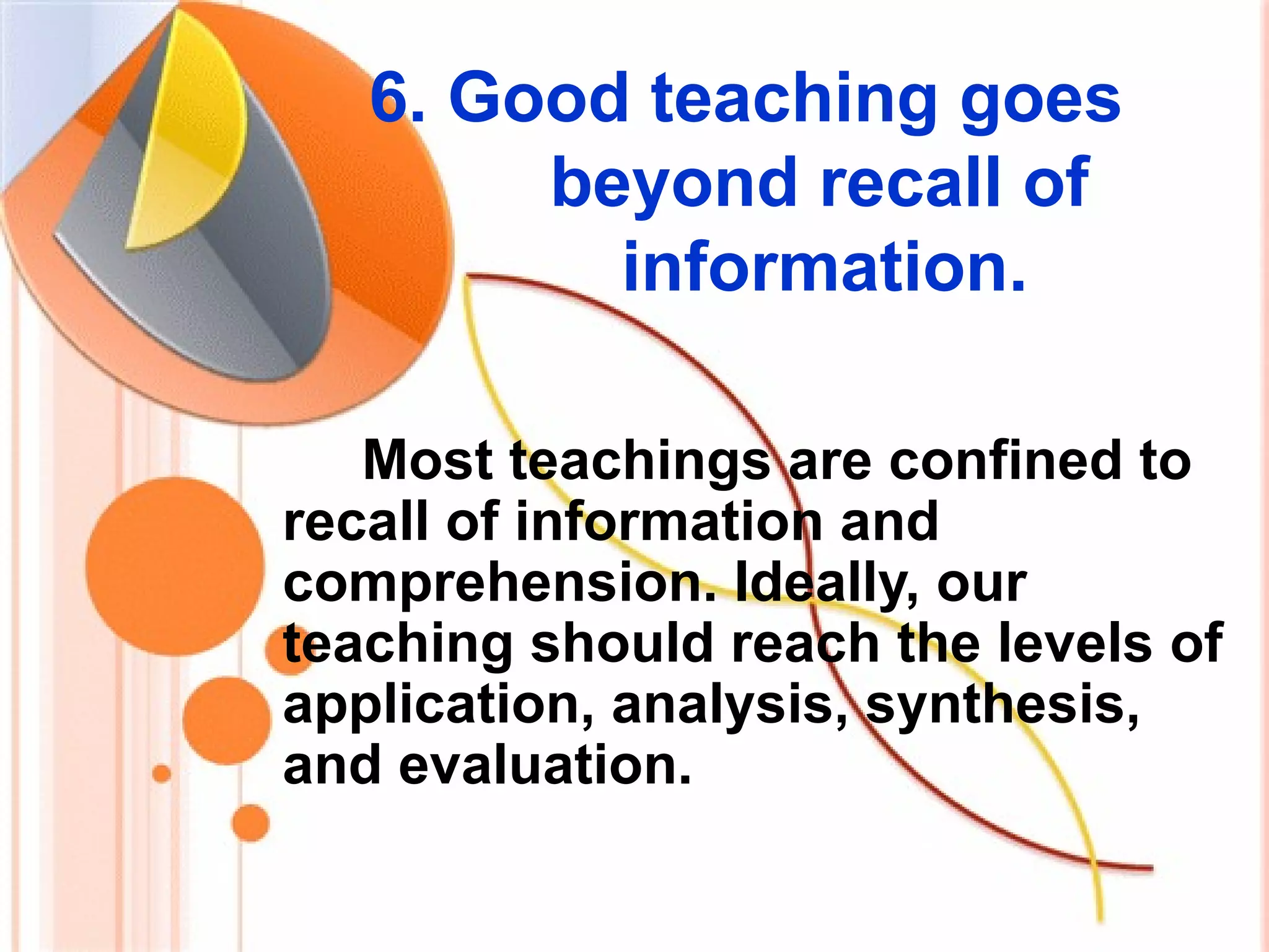 6. Good teaching goes
beyond recall of
information.
Most teachings are confined to
recall of information and
comprehension. Ideally, our
teaching should reach the levels of
application, analysis, synthesis,
and evaluation.
 