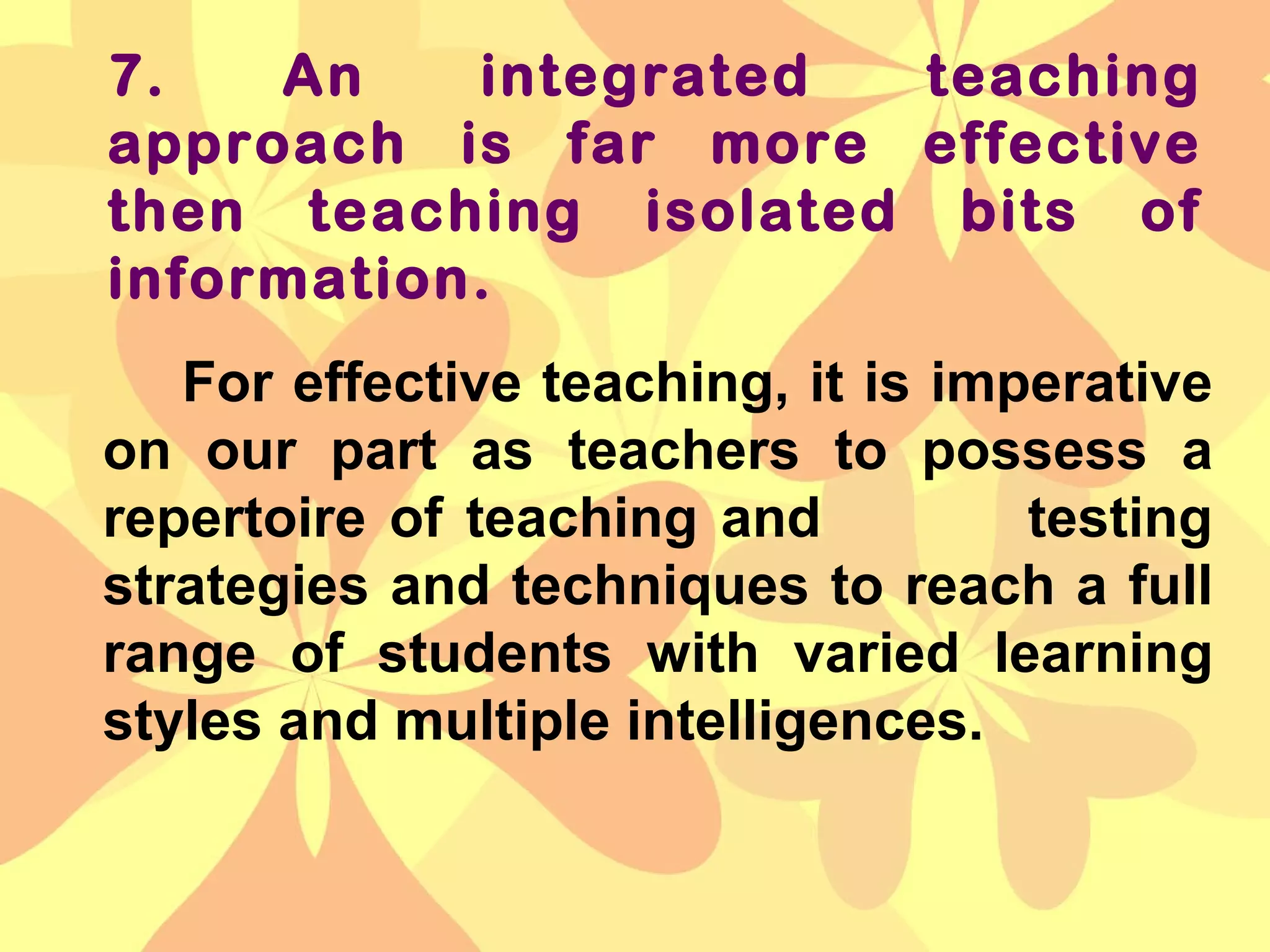 7. An integrated teaching
approach is far more effective
then teaching isolated bits of
information.
For effective teaching, it is imperative
on our part as teachers to possess a
repertoire of teaching and testing
strategies and techniques to reach a full
range of students with varied learning
styles and multiple intelligences.
 