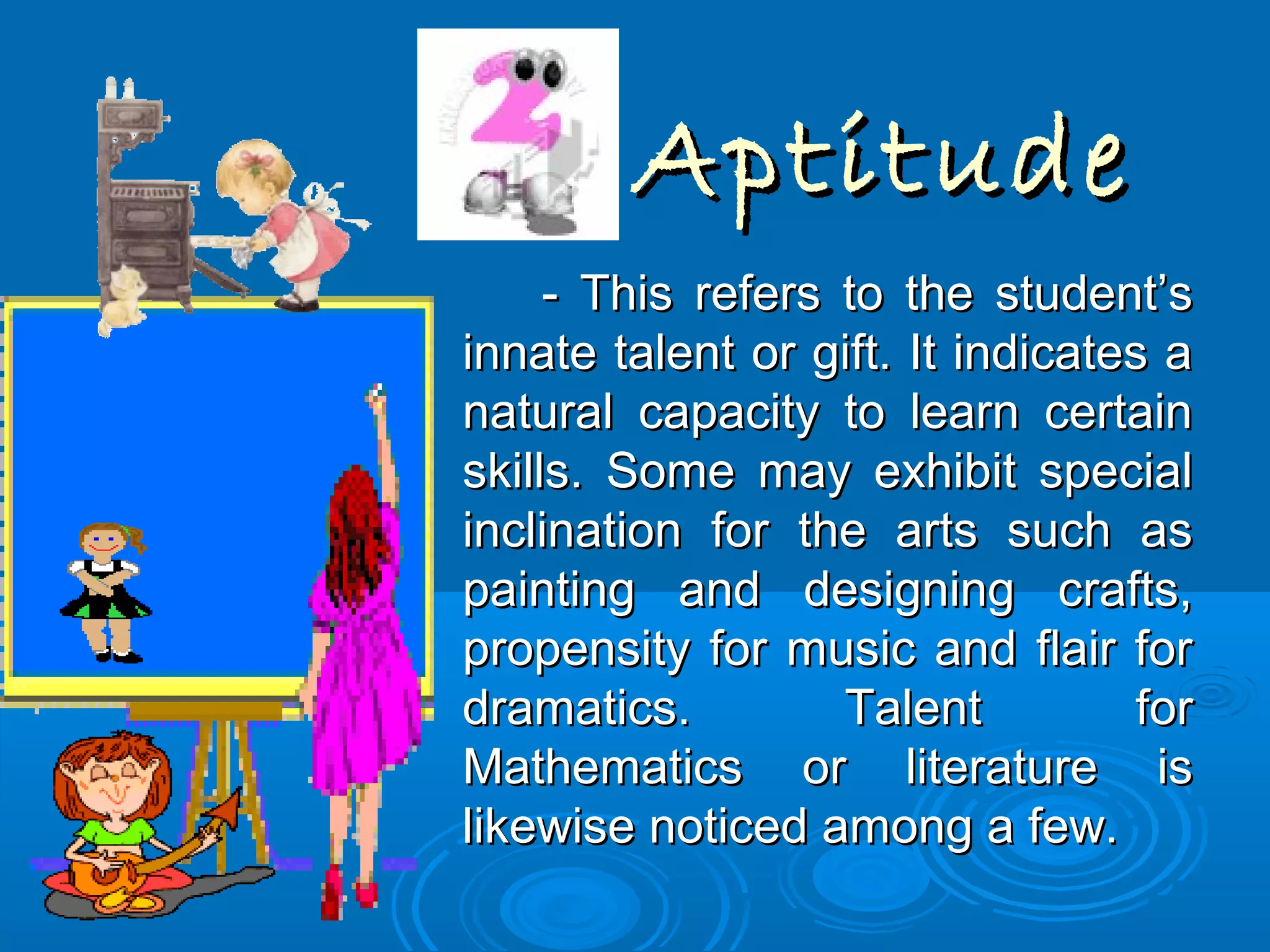 AptitudeAptitude
- This refers to the student’s- This refers to the student’s
innate talent or gift. It indicates ainnate talent or gift. It indicates a
natural capacity to learn certainnatural capacity to learn certain
skills. Some may exhibit specialskills. Some may exhibit special
inclination for the arts such asinclination for the arts such as
painting and designing crafts,painting and designing crafts,
propensity for music and flair forpropensity for music and flair for
dramatics. Talent fordramatics. Talent for
Mathematics or literature isMathematics or literature is
likewise noticed among a few.likewise noticed among a few.
 