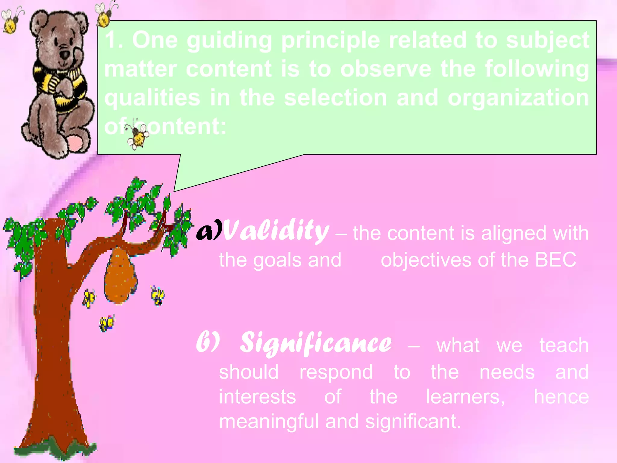 1. One guiding principle related to subject
matter content is to observe the following
qualities in the selection and organization
of content:
a)Validity – the content is aligned with
the goals and objectives of the BEC
b) Significance – what we teach
should respond to the needs and
interests of the learners, hence
meaningful and significant.
 
