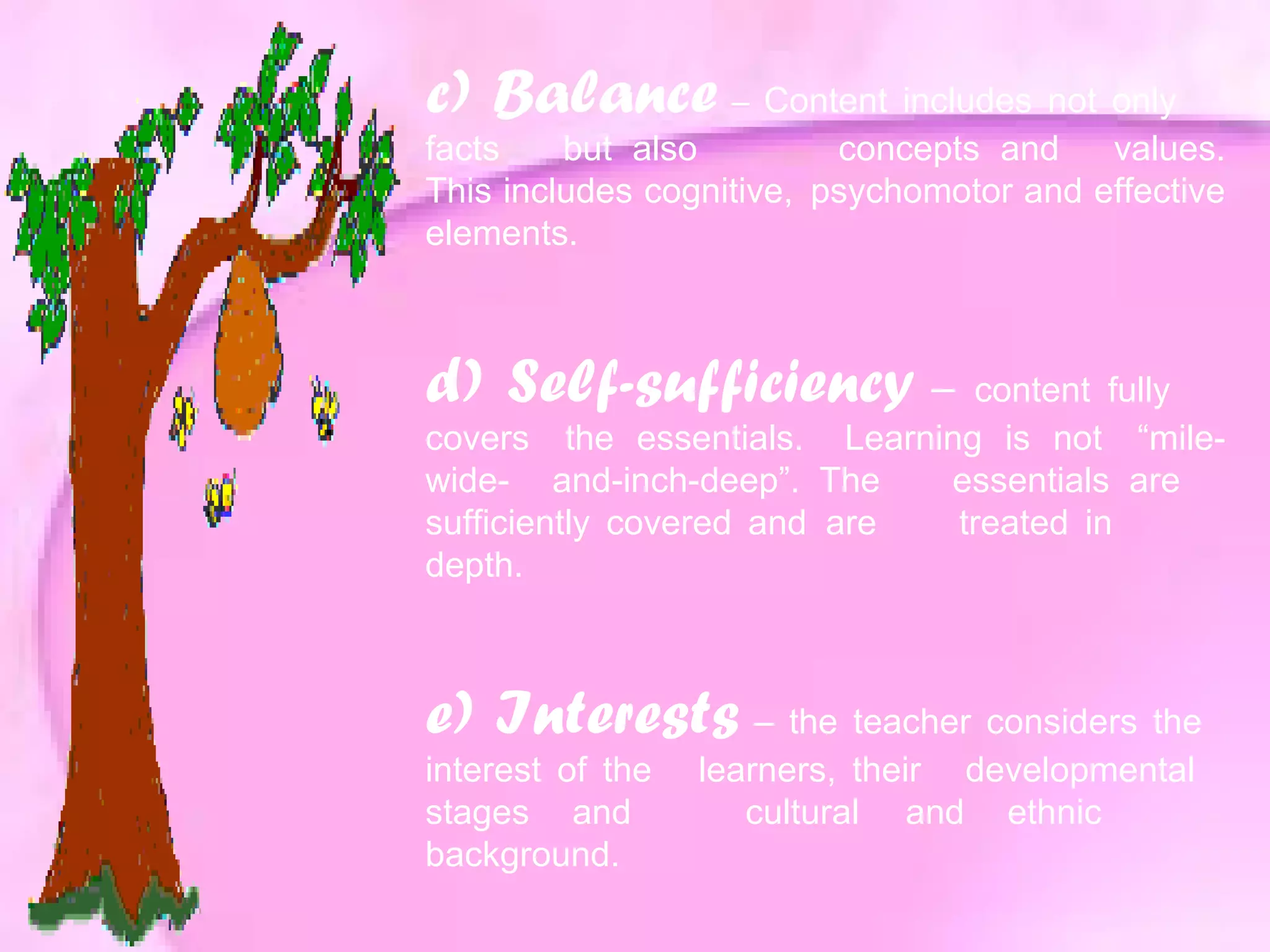 c) Balance – Content includes not only
facts but also concepts and values.
This includes cognitive, psychomotor and effective
elements.
d) Self-sufficiency – content fully
covers the essentials. Learning is not “mile-
wide- and-inch-deep”. The essentials are
sufficiently covered and are treated in
depth.
e) Interests – the teacher considers the
interest of the learners, their developmental
stages and cultural and ethnic
background.
 