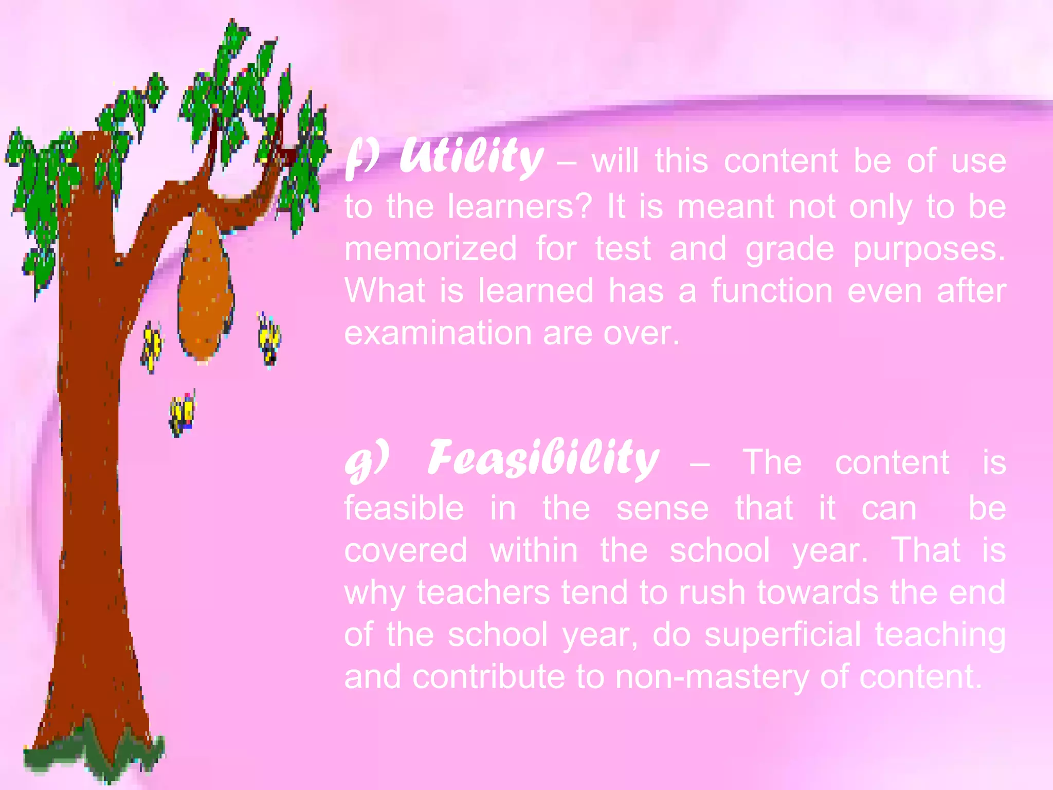 f) Utility – will this content be of use
to the learners? It is meant not only to be
memorized for test and grade purposes.
What is learned has a function even after
examination are over.
g) Feasibility – The content is
feasible in the sense that it can be
covered within the school year. That is
why teachers tend to rush towards the end
of the school year, do superficial teaching
and contribute to non-mastery of content.
 
