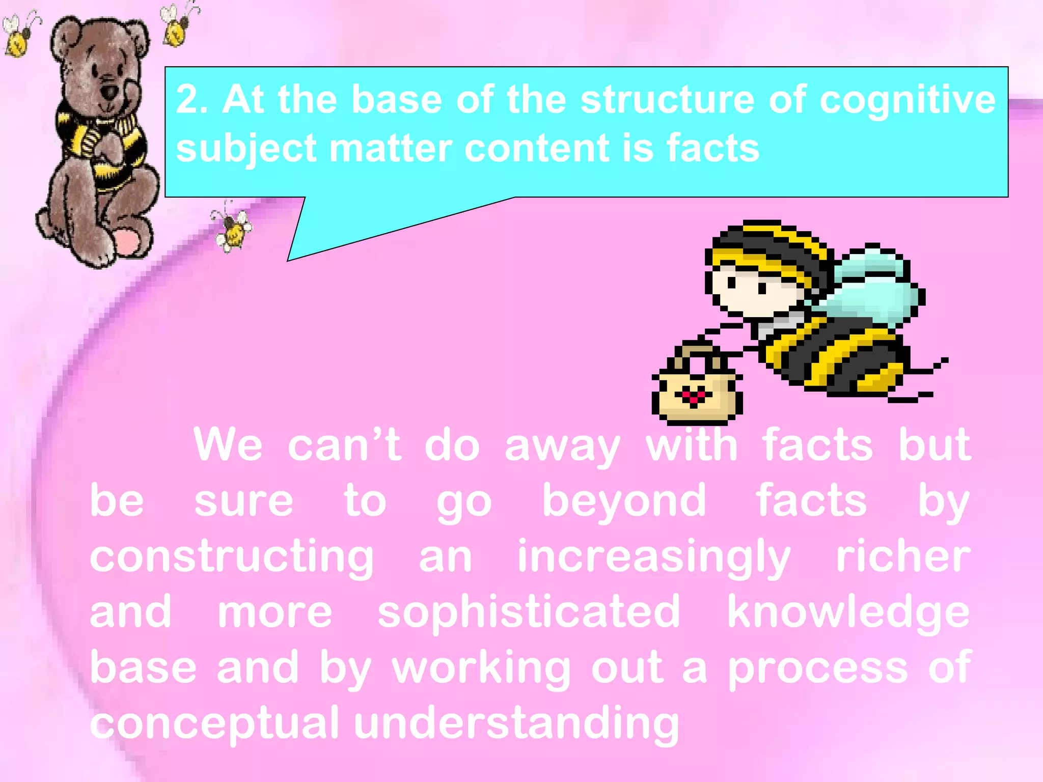 2. At the base of the structure of cognitive
subject matter content is facts
We can’t do away with facts but
be sure to go beyond facts by
constructing an increasingly richer
and more sophisticated knowledge
base and by working out a process of
conceptual understanding
 