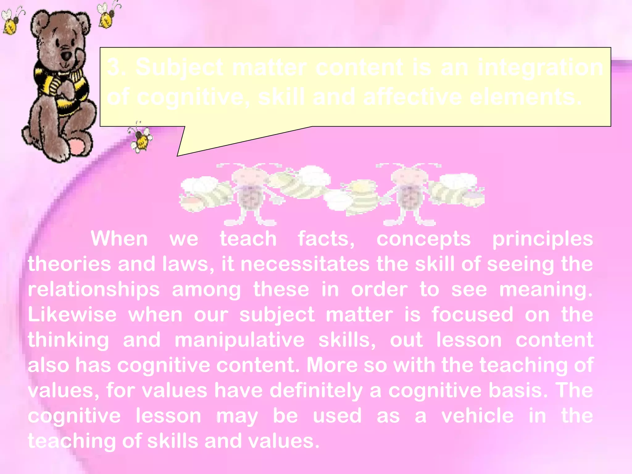 3. Subject matter content is an integration
of cognitive, skill and affective elements.
When we teach facts, concepts principles
theories and laws, it necessitates the skill of seeing the
relationships among these in order to see meaning.
Likewise when our subject matter is focused on the
thinking and manipulative skills, out lesson content
also has cognitive content. More so with the teaching of
values, for values have definitely a cognitive basis. The
cognitive lesson may be used as a vehicle in the
teaching of skills and values.
 