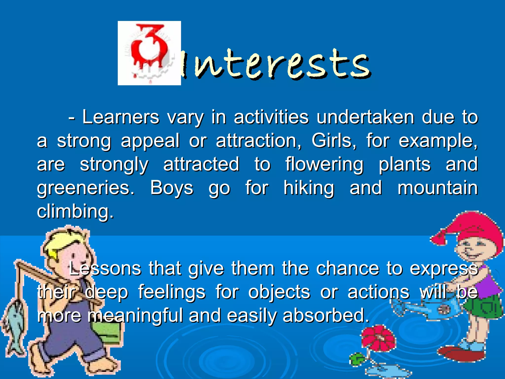 InterestsInterests
- Learners vary in activities undertaken due to- Learners vary in activities undertaken due to
a strong appeal or attraction, Girls, for example,a strong appeal or attraction, Girls, for example,
are strongly attracted to flowering plants andare strongly attracted to flowering plants and
greeneries. Boys go for hiking and mountaingreeneries. Boys go for hiking and mountain
climbing.climbing.
Lessons that give them the chance to expressLessons that give them the chance to express
their deep feelings for objects or actions will betheir deep feelings for objects or actions will be
more meaningful and easily absorbed.more meaningful and easily absorbed.
 