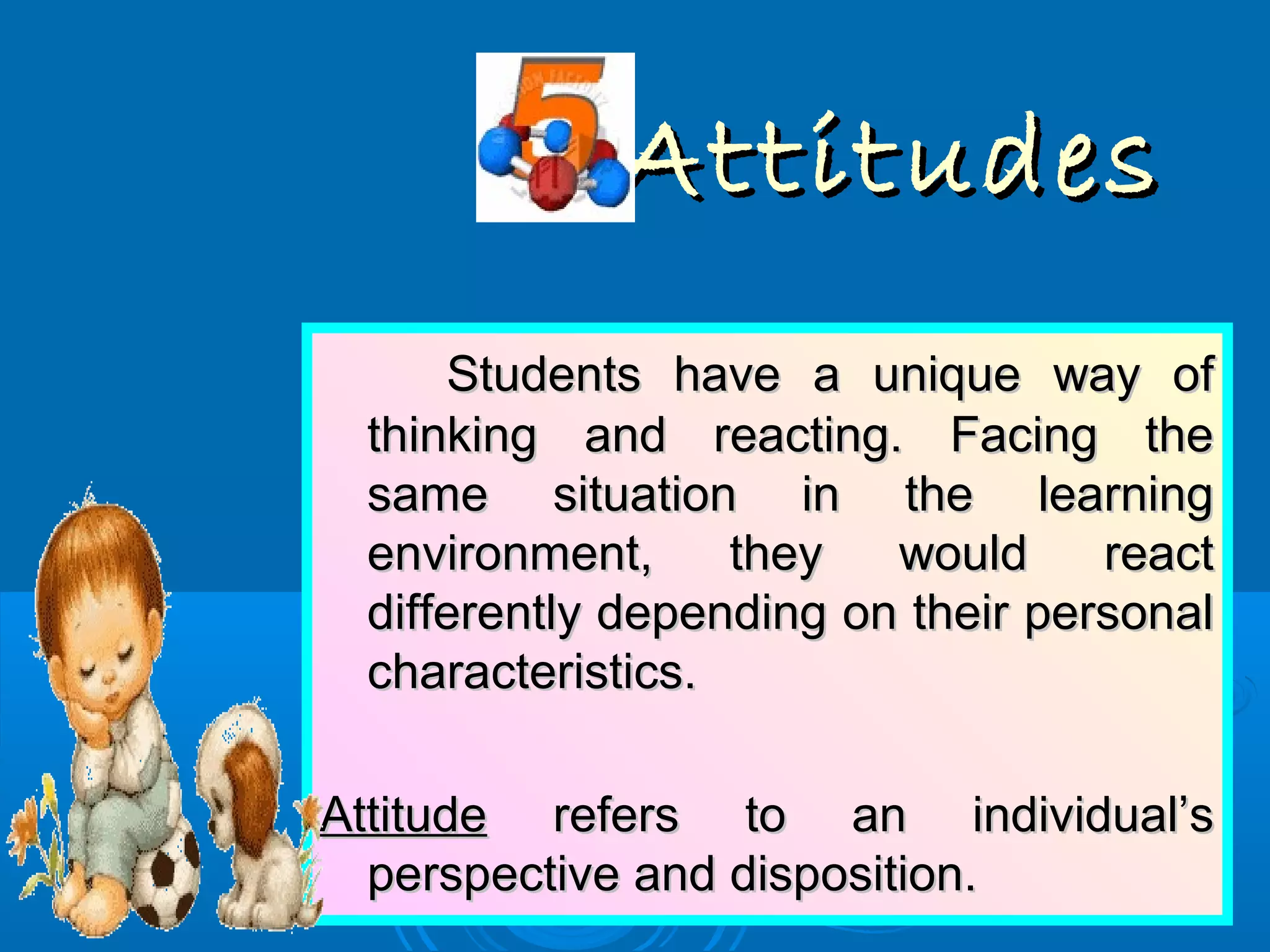 AttitudesAttitudes
Students have a unique way ofStudents have a unique way of
thinking and reacting. Facing thethinking and reacting. Facing the
same situation in the learningsame situation in the learning
environment, they would reactenvironment, they would react
differently depending on their personaldifferently depending on their personal
characteristics.characteristics.
AttitudeAttitude refers to an individual’srefers to an individual’s
perspective and disposition.perspective and disposition.
 
