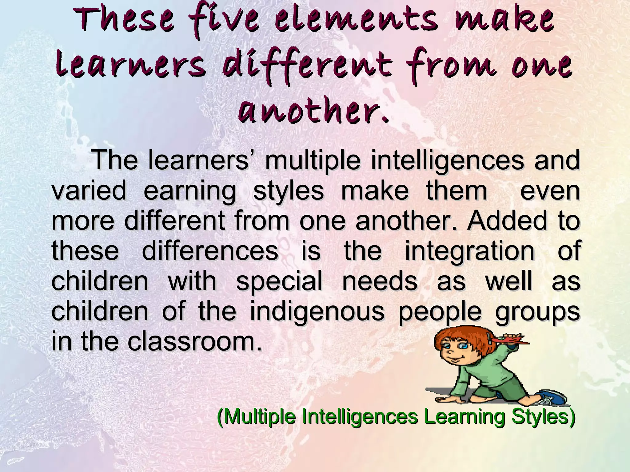 These five elements makeThese five elements make
learners different from onelearners different from one
another.another.
The learners’ multiple intelligences andThe learners’ multiple intelligences and
varied earning styles make them evenvaried earning styles make them even
more different from one another. Added tomore different from one another. Added to
these differences is the integration ofthese differences is the integration of
children with special needs as well aschildren with special needs as well as
children of the indigenous people groupschildren of the indigenous people groups
in the classroom.in the classroom.
(Multiple Intelligences Learning Styles)(Multiple Intelligences Learning Styles)
 