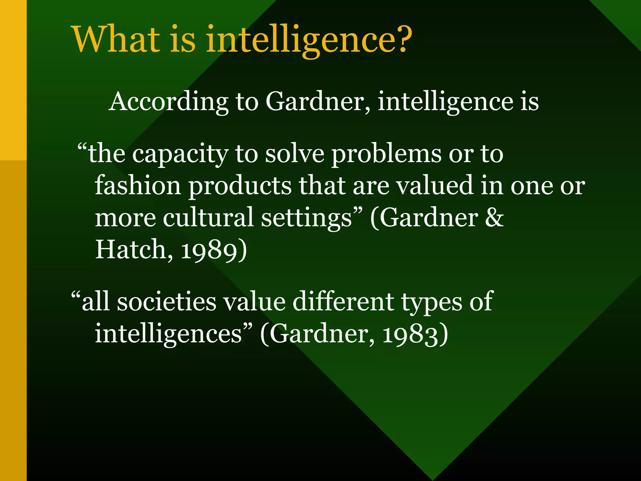 What is intelligence?
According to Gardner, intelligence is
“the capacity to solve problems or to
fashion products that are valued in one or
more cultural settings” (Gardner &
Hatch, 1989)
“all societies value different types of
intelligences” (Gardner, 1983)
 