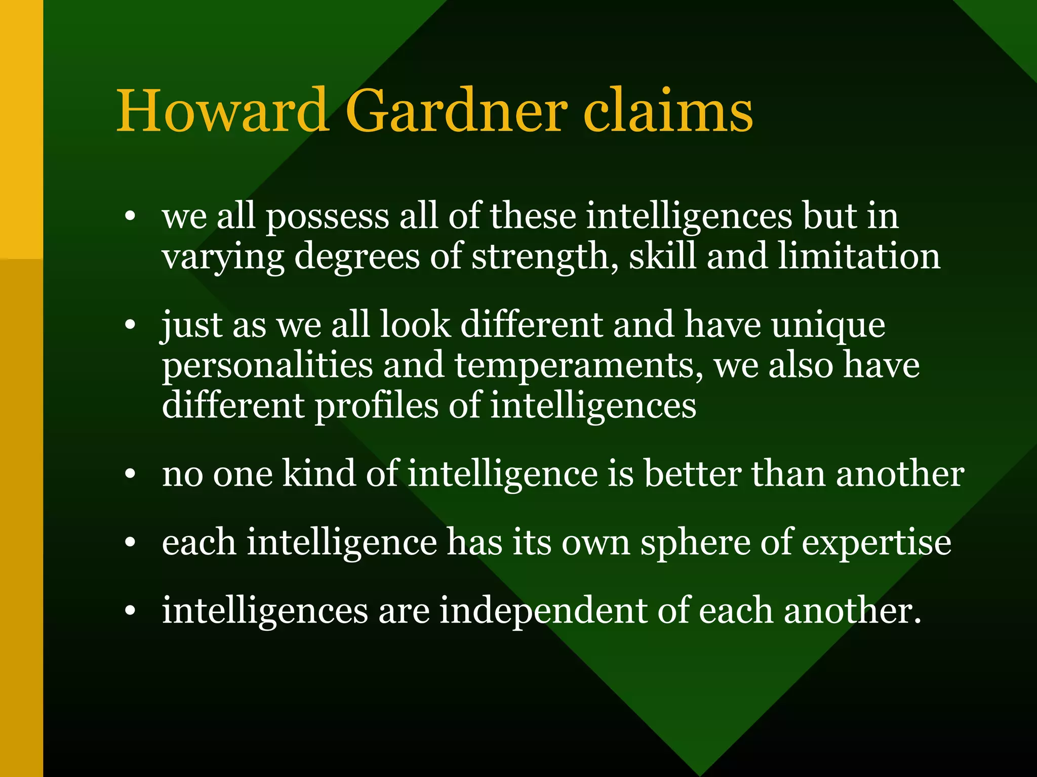 Howard Gardner claims
• we all possess all of these intelligences but in
varying degrees of strength, skill and limitation
• just as we all look different and have unique
personalities and temperaments, we also have
different profiles of intelligences
• no one kind of intelligence is better than another
• each intelligence has its own sphere of expertise
• intelligences are independent of each another.
 