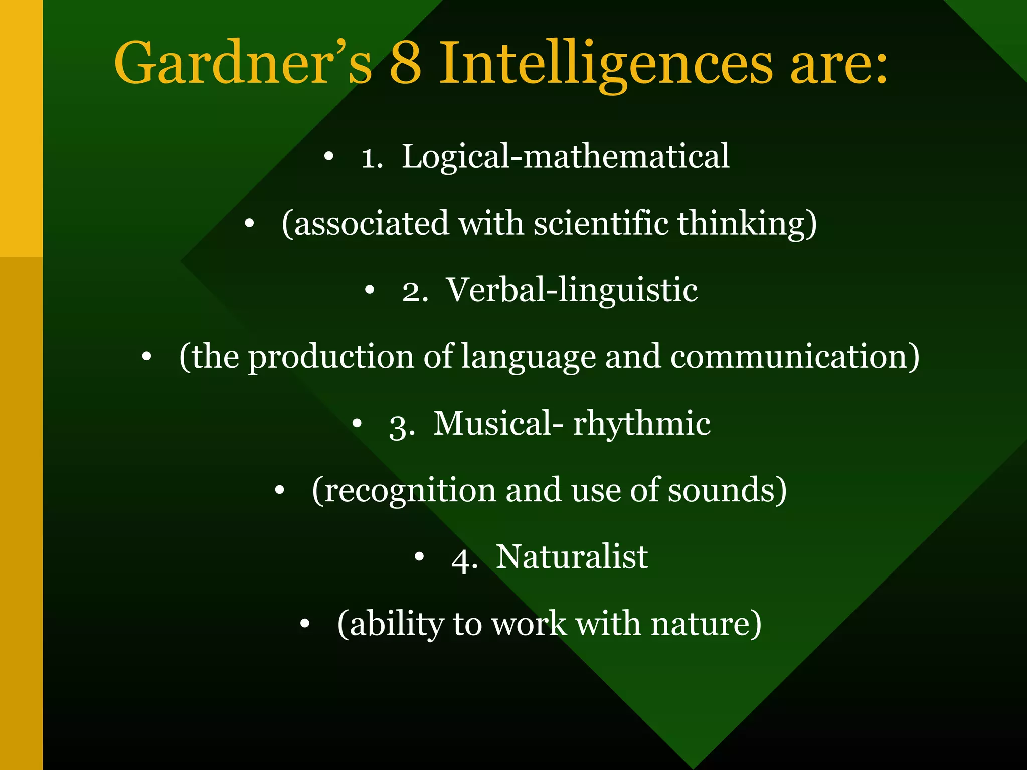 Gardner’s 8 Intelligences are:
• 1. Logical-mathematical
• (associated with scientific thinking)
• 2. Verbal-linguistic
• (the production of language and communication)
• 3. Musical- rhythmic
• (recognition and use of sounds)
• 4. Naturalist
• (ability to work with nature)
 
