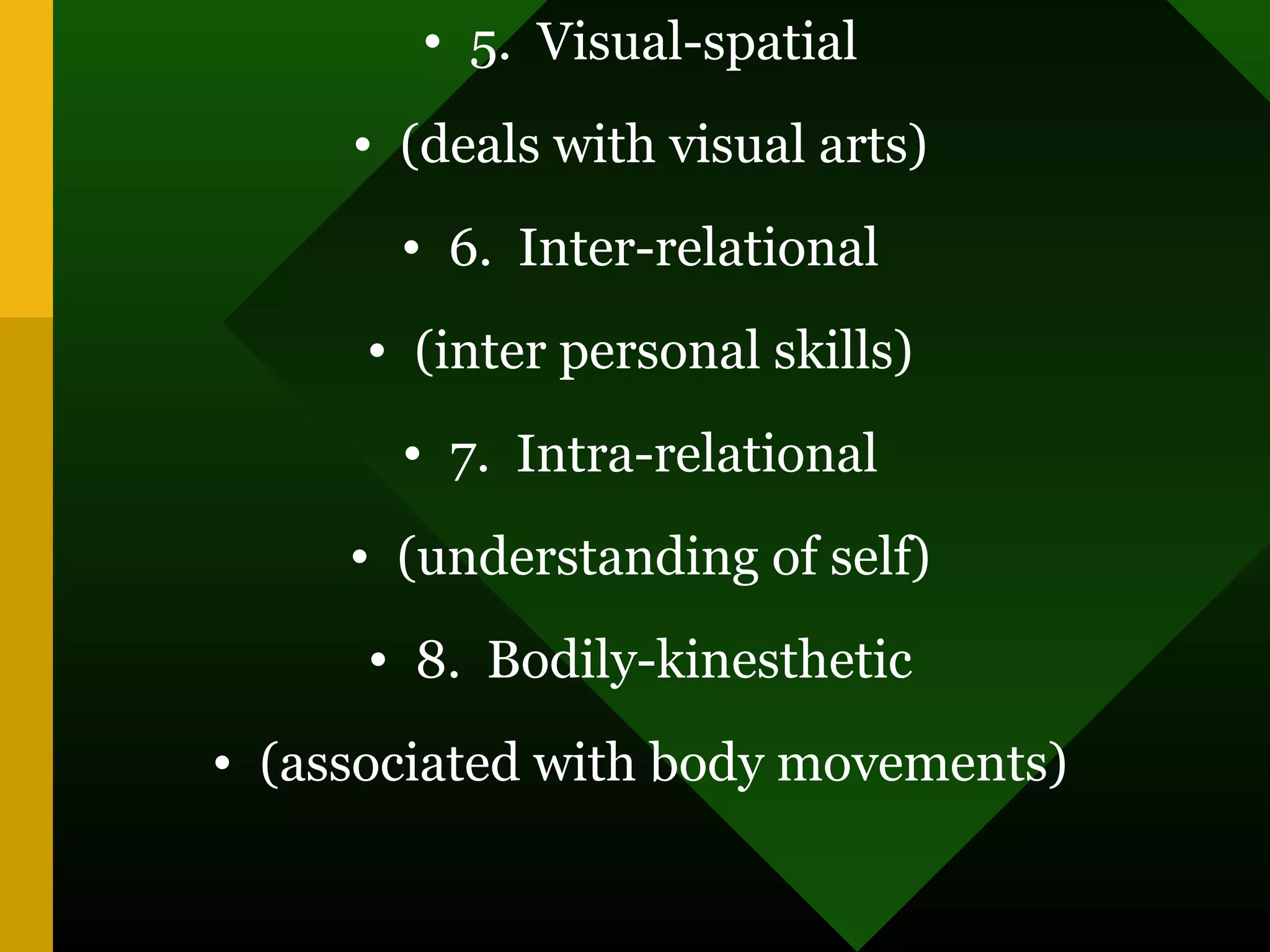 • 5. Visual-spatial
• (deals with visual arts)
• 6. Inter-relational
• (inter personal skills)
• 7. Intra-relational
• (understanding of self)
• 8. Bodily-kinesthetic
• (associated with body movements)
 