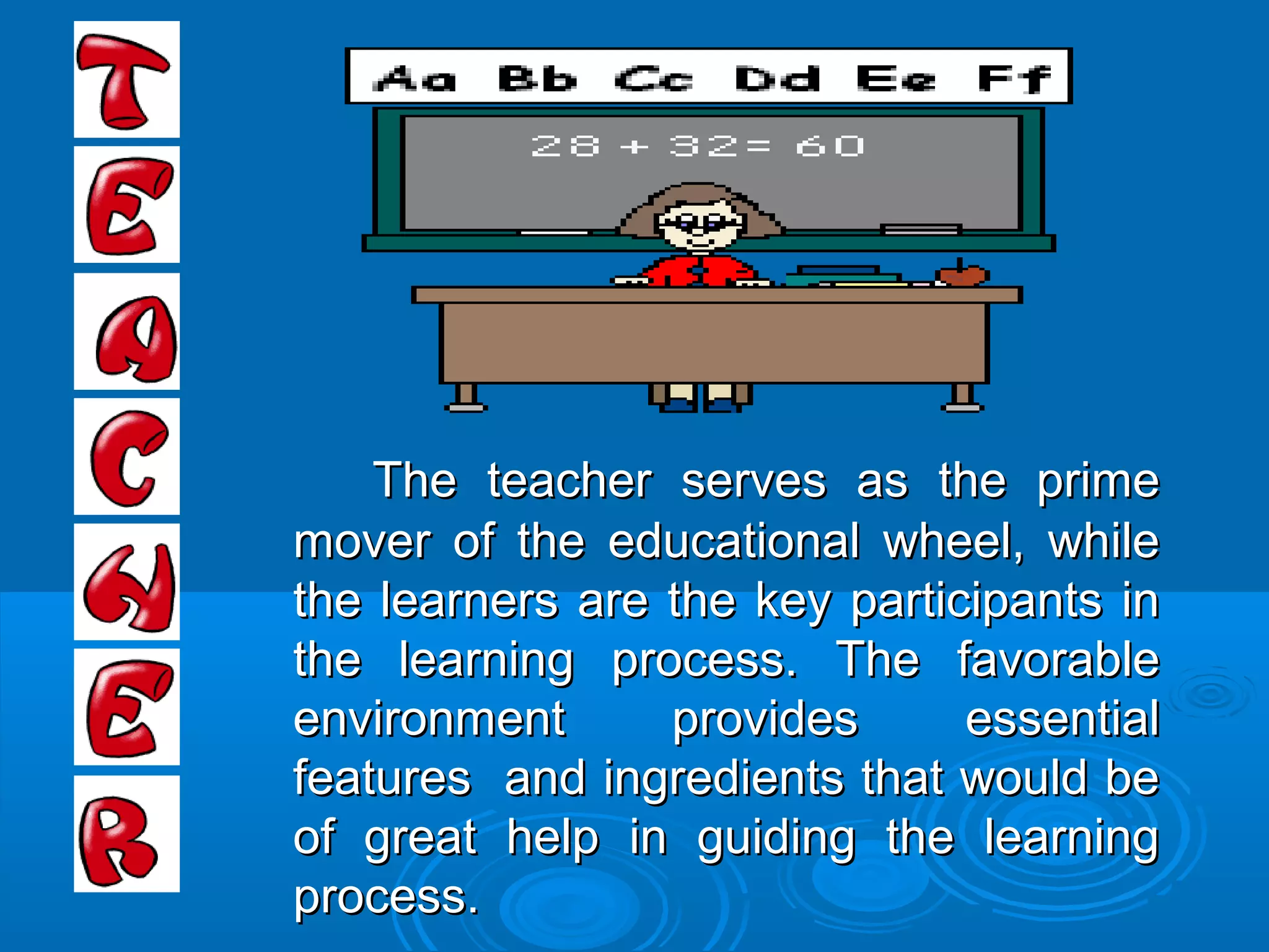 The teacher serves as the primeThe teacher serves as the prime
mover of the educational wheel, whilemover of the educational wheel, while
the learners are the key participants inthe learners are the key participants in
the learning process. The favorablethe learning process. The favorable
environment provides essentialenvironment provides essential
features and ingredients that would befeatures and ingredients that would be
of great help in guiding the learningof great help in guiding the learning
process.process.
 