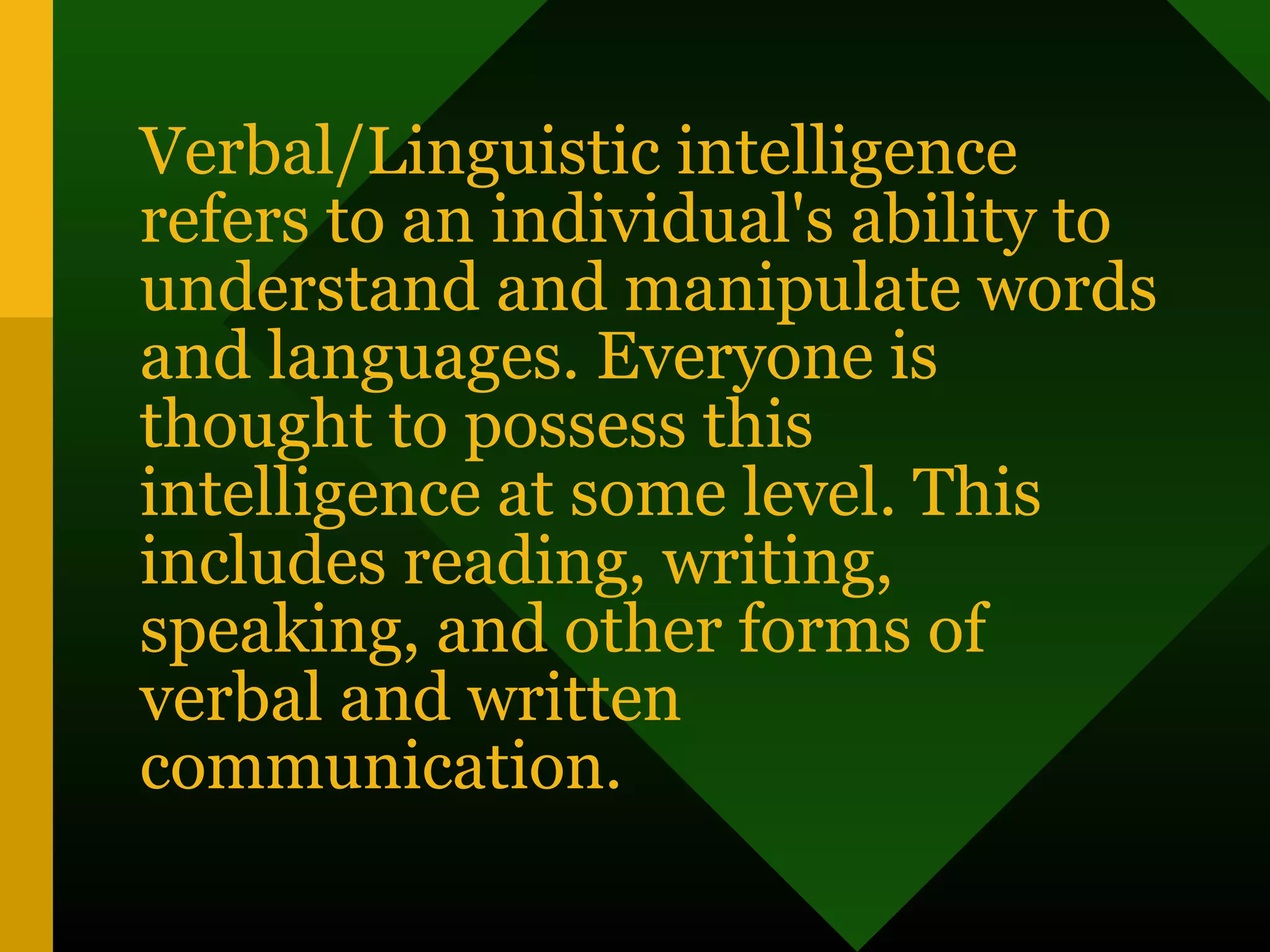 Verbal/Linguistic intelligence
refers to an individual's ability to
understand and manipulate words
and languages. Everyone is
thought to possess this
intelligence at some level. This
includes reading, writing,
speaking, and other forms of
verbal and written
communication.
 