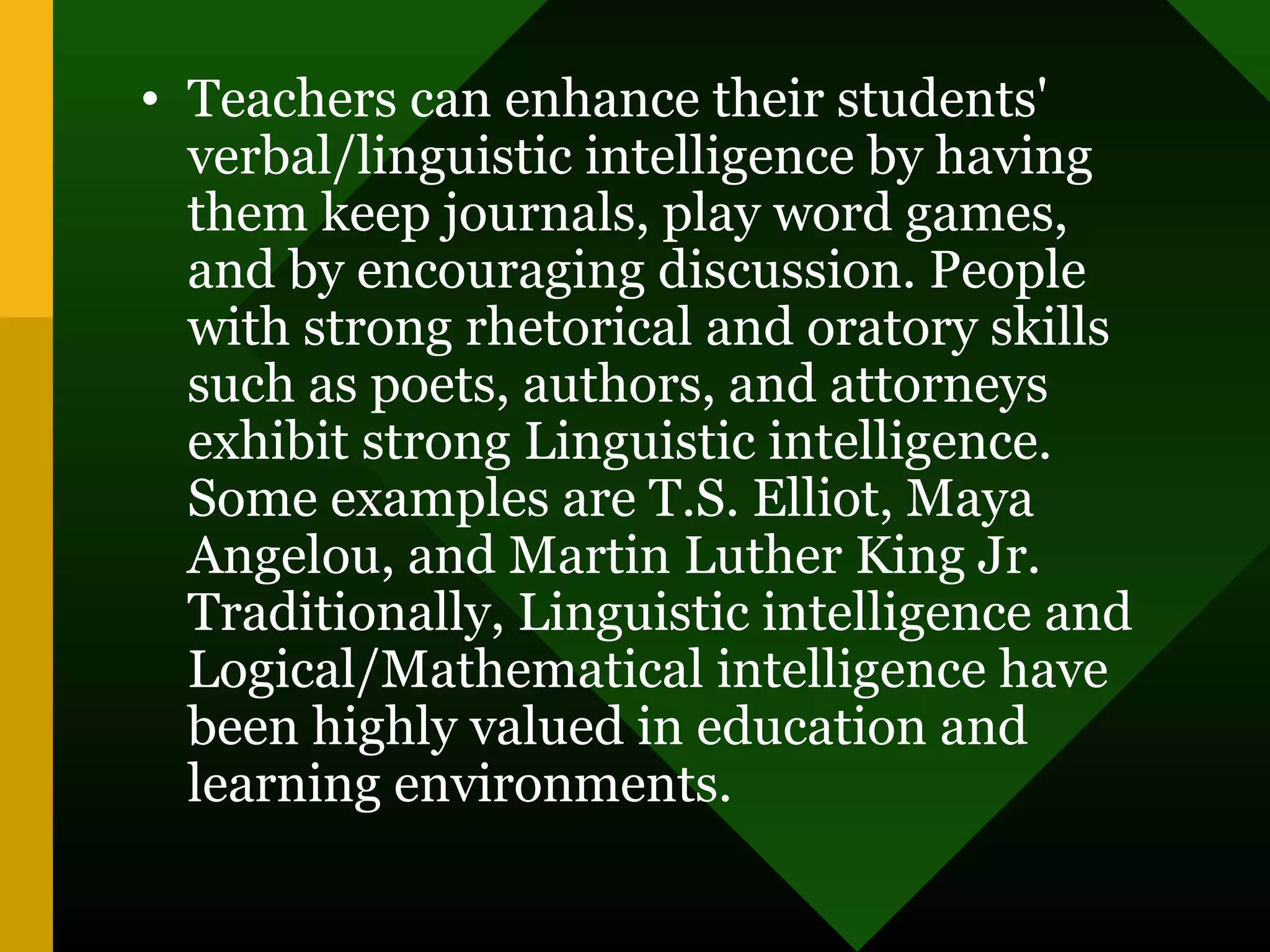 • Teachers can enhance their students'
verbal/linguistic intelligence by having
them keep journals, play word games,
and by encouraging discussion. People
with strong rhetorical and oratory skills
such as poets, authors, and attorneys
exhibit strong Linguistic intelligence.
Some examples are T.S. Elliot, Maya
Angelou, and Martin Luther King Jr.
Traditionally, Linguistic intelligence and
Logical/Mathematical intelligence have
been highly valued in education and
learning environments.
 