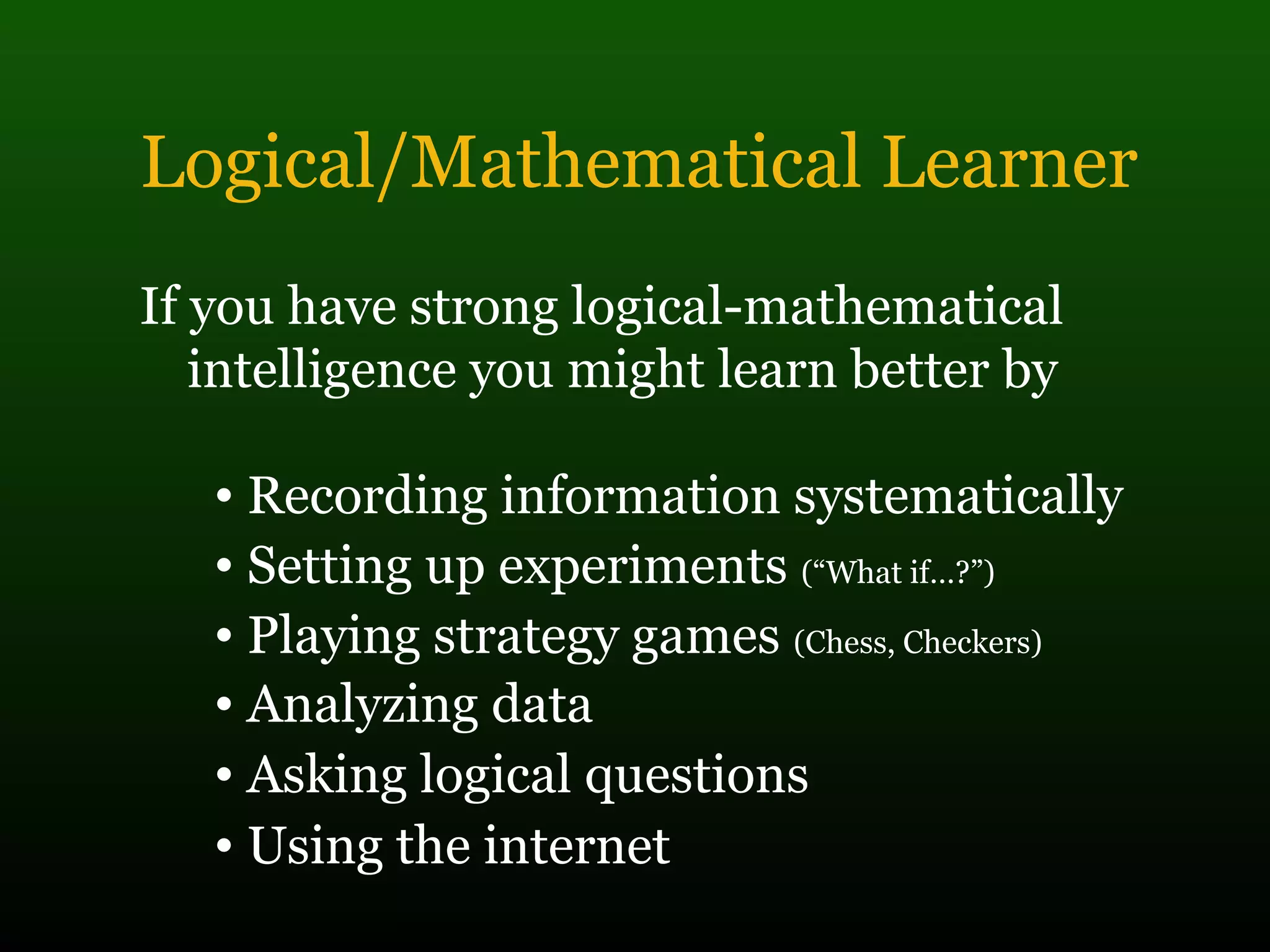 Logical/Mathematical Learner
If you have strong logical-mathematical
intelligence you might learn better by
• Recording information systematically
• Setting up experiments (“What if…?”)
• Playing strategy games (Chess, Checkers)
• Analyzing data
• Asking logical questions
• Using the internet
 