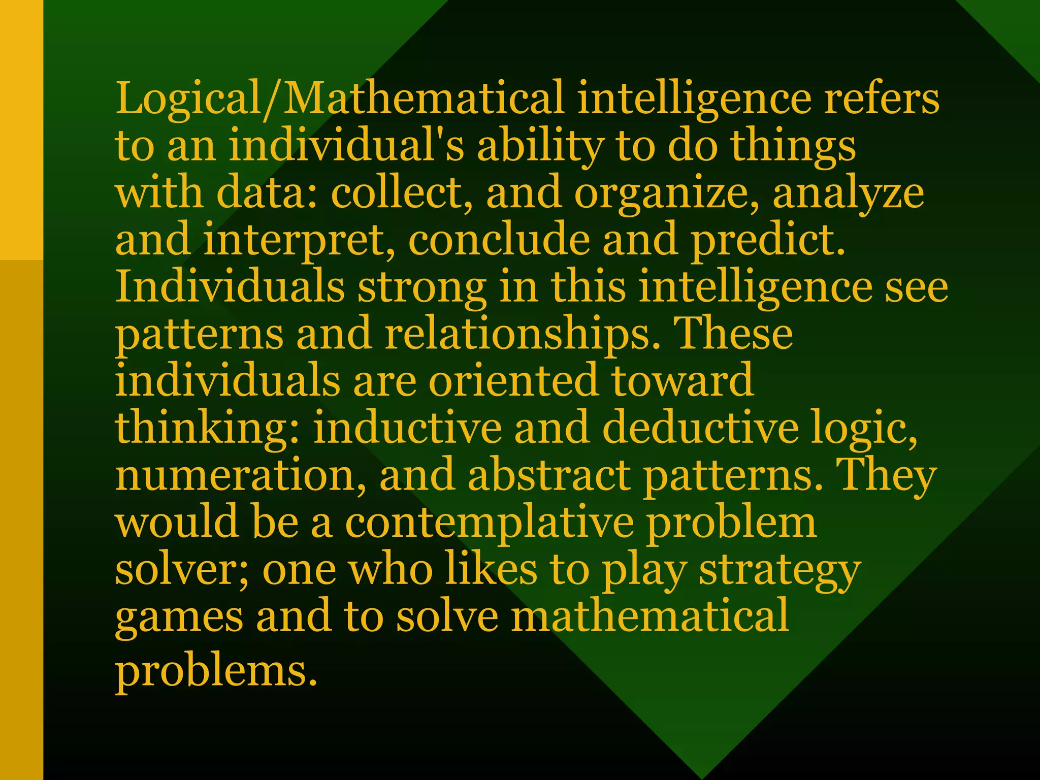 Logical/Mathematical intelligence refers
to an individual's ability to do things
with data: collect, and organize, analyze
and interpret, conclude and predict.
Individuals strong in this intelligence see
patterns and relationships. These
individuals are oriented toward
thinking: inductive and deductive logic,
numeration, and abstract patterns. They
would be a contemplative problem
solver; one who likes to play strategy
games and to solve mathematical
problems.
 