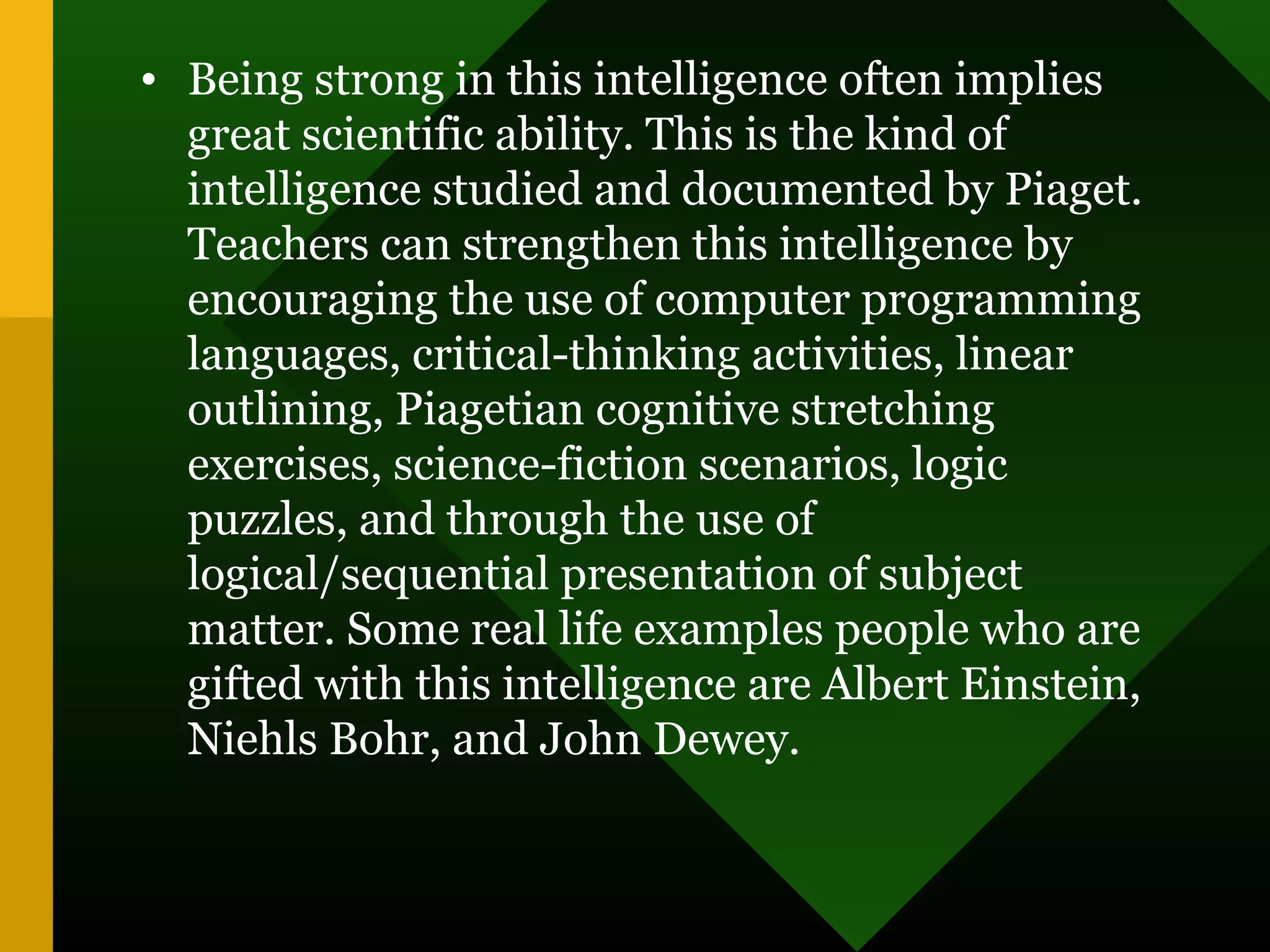 • Being strong in this intelligence often implies
great scientific ability. This is the kind of
intelligence studied and documented by Piaget.
Teachers can strengthen this intelligence by
encouraging the use of computer programming
languages, critical-thinking activities, linear
outlining, Piagetian cognitive stretching
exercises, science-fiction scenarios, logic
puzzles, and through the use of
logical/sequential presentation of subject
matter. Some real life examples people who are
gifted with this intelligence are Albert Einstein,
Niehls Bohr, and John Dewey.
 