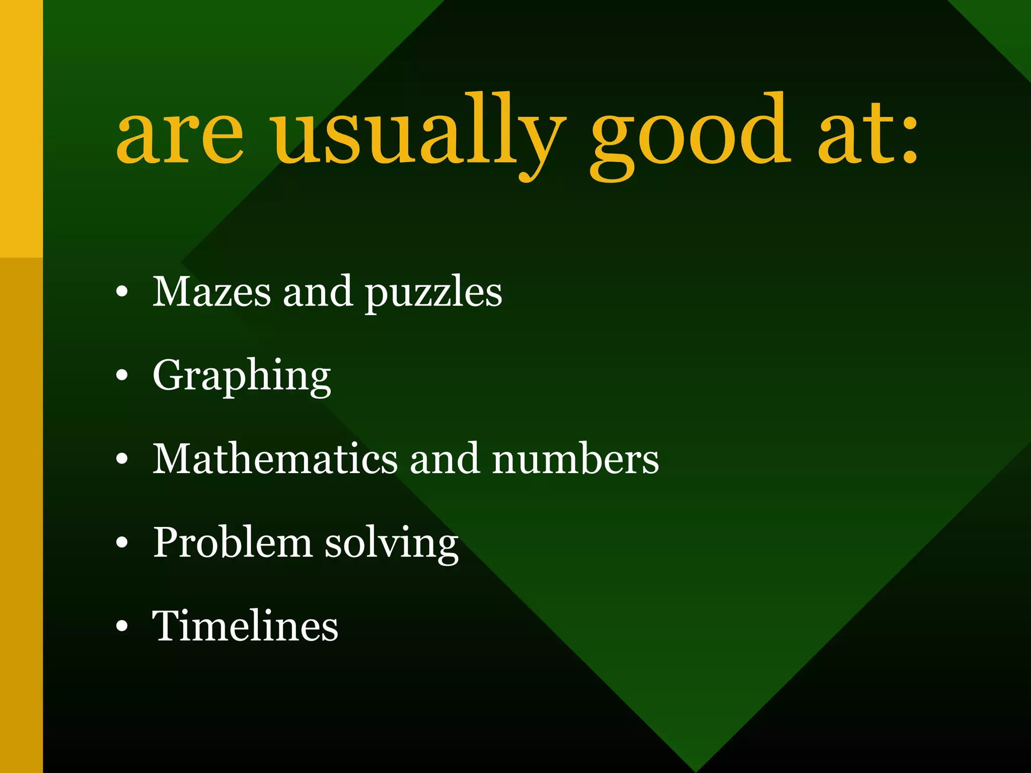 are usually good at:
• Mazes and puzzles
• Graphing
• Mathematics and numbers
• Problem solving
• Timelines
 