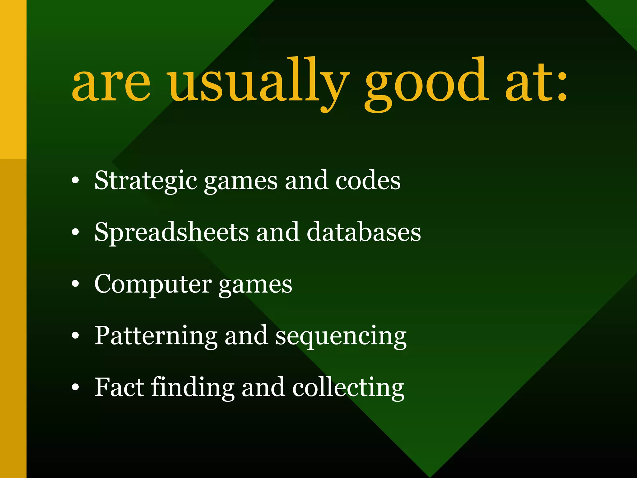 are usually good at:
• Strategic games and codes
• Spreadsheets and databases
• Computer games
• Patterning and sequencing
• Fact finding and collecting
 