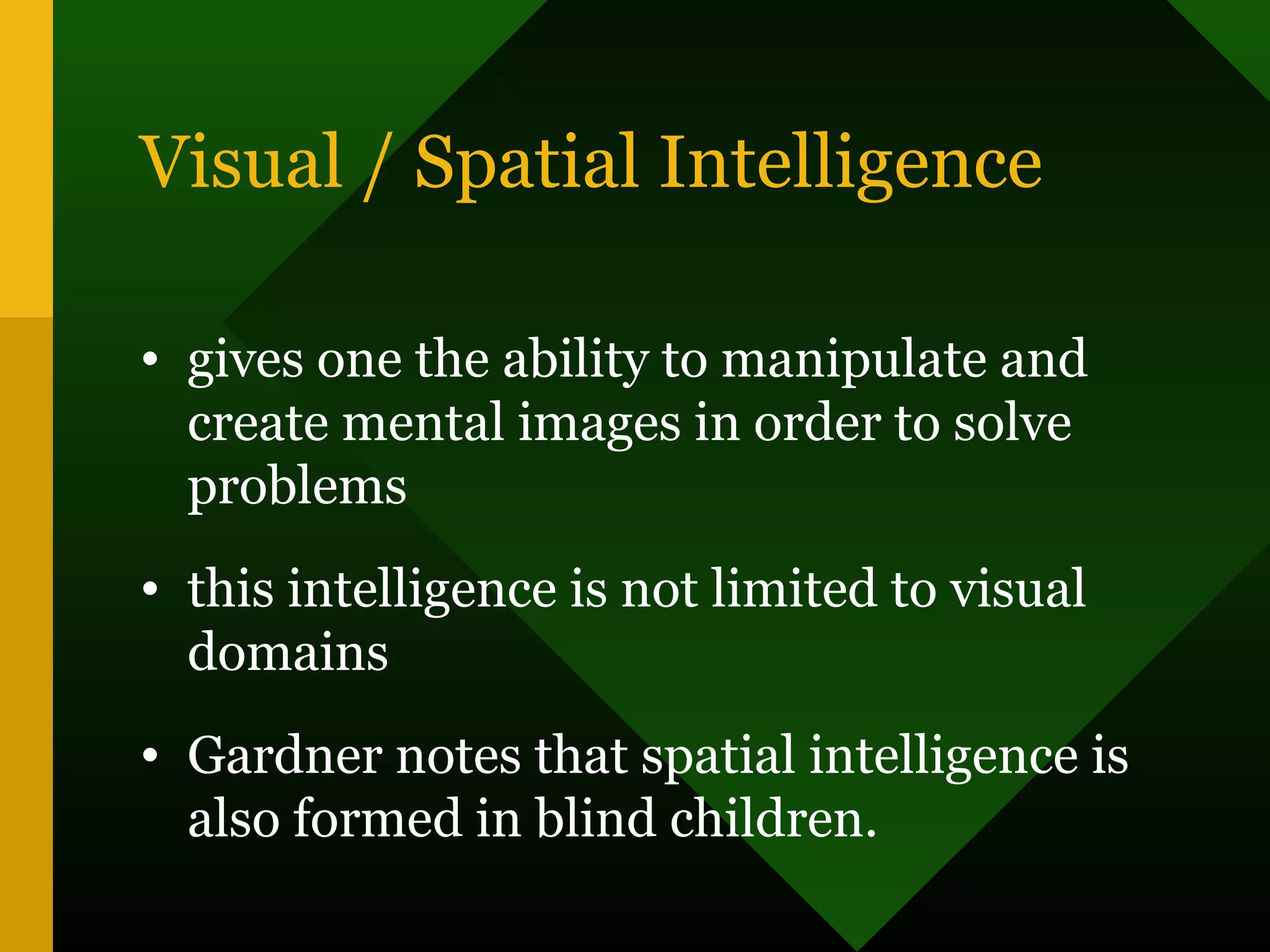 Visual / Spatial Intelligence
• gives one the ability to manipulate and
create mental images in order to solve
problems
• this intelligence is not limited to visual
domains
• Gardner notes that spatial intelligence is
also formed in blind children.
 