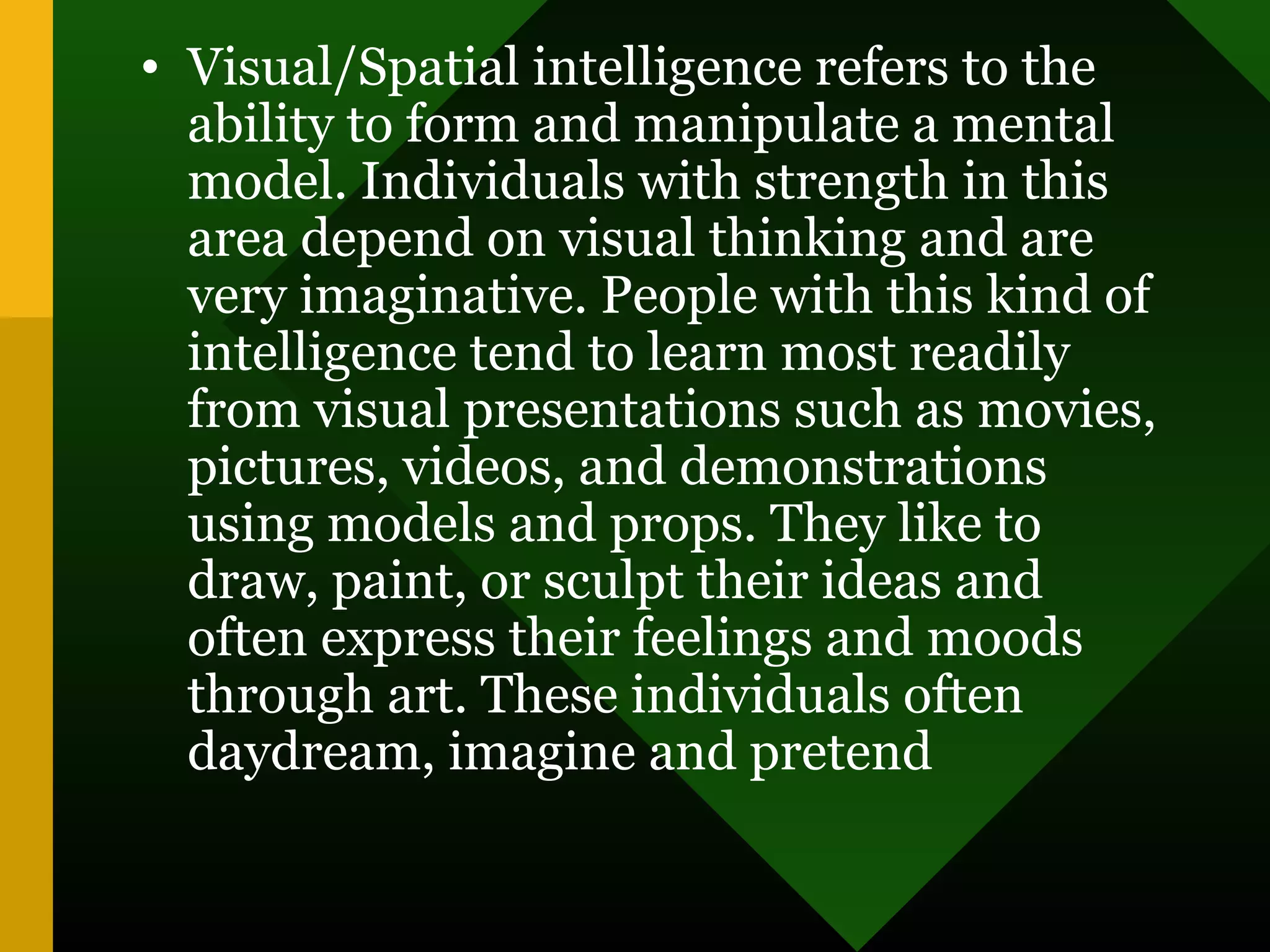 • Visual/Spatial intelligence refers to the
ability to form and manipulate a mental
model. Individuals with strength in this
area depend on visual thinking and are
very imaginative. People with this kind of
intelligence tend to learn most readily
from visual presentations such as movies,
pictures, videos, and demonstrations
using models and props. They like to
draw, paint, or sculpt their ideas and
often express their feelings and moods
through art. These individuals often
daydream, imagine and pretend
 