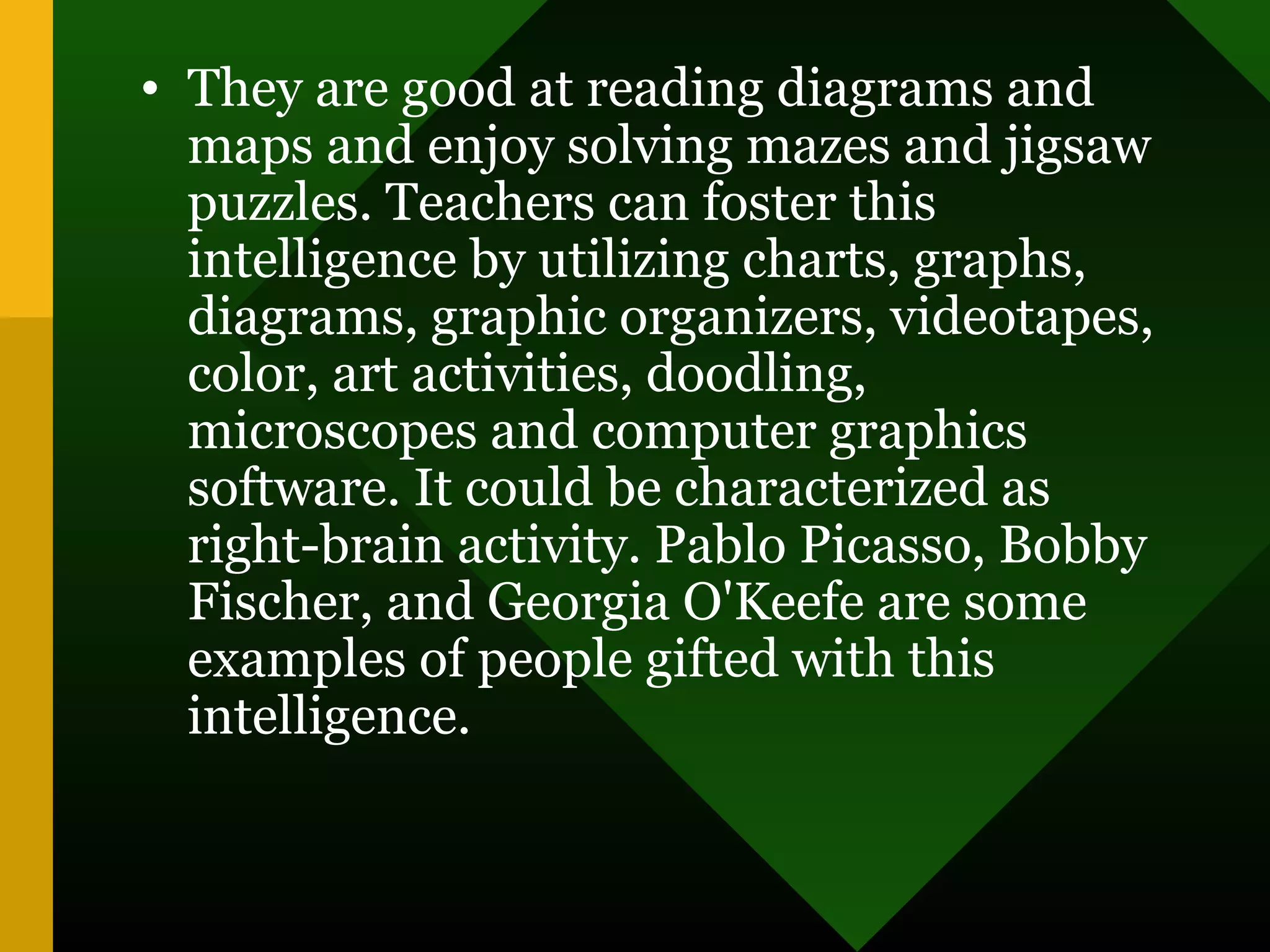 • They are good at reading diagrams and
maps and enjoy solving mazes and jigsaw
puzzles. Teachers can foster this
intelligence by utilizing charts, graphs,
diagrams, graphic organizers, videotapes,
color, art activities, doodling,
microscopes and computer graphics
software. It could be characterized as
right-brain activity. Pablo Picasso, Bobby
Fischer, and Georgia O'Keefe are some
examples of people gifted with this
intelligence.
 