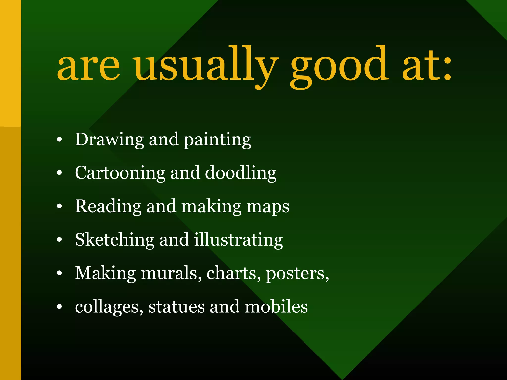 are usually good at:
• Drawing and painting
• Cartooning and doodling
• Reading and making maps
• Sketching and illustrating
• Making murals, charts, posters,
• collages, statues and mobiles
 
