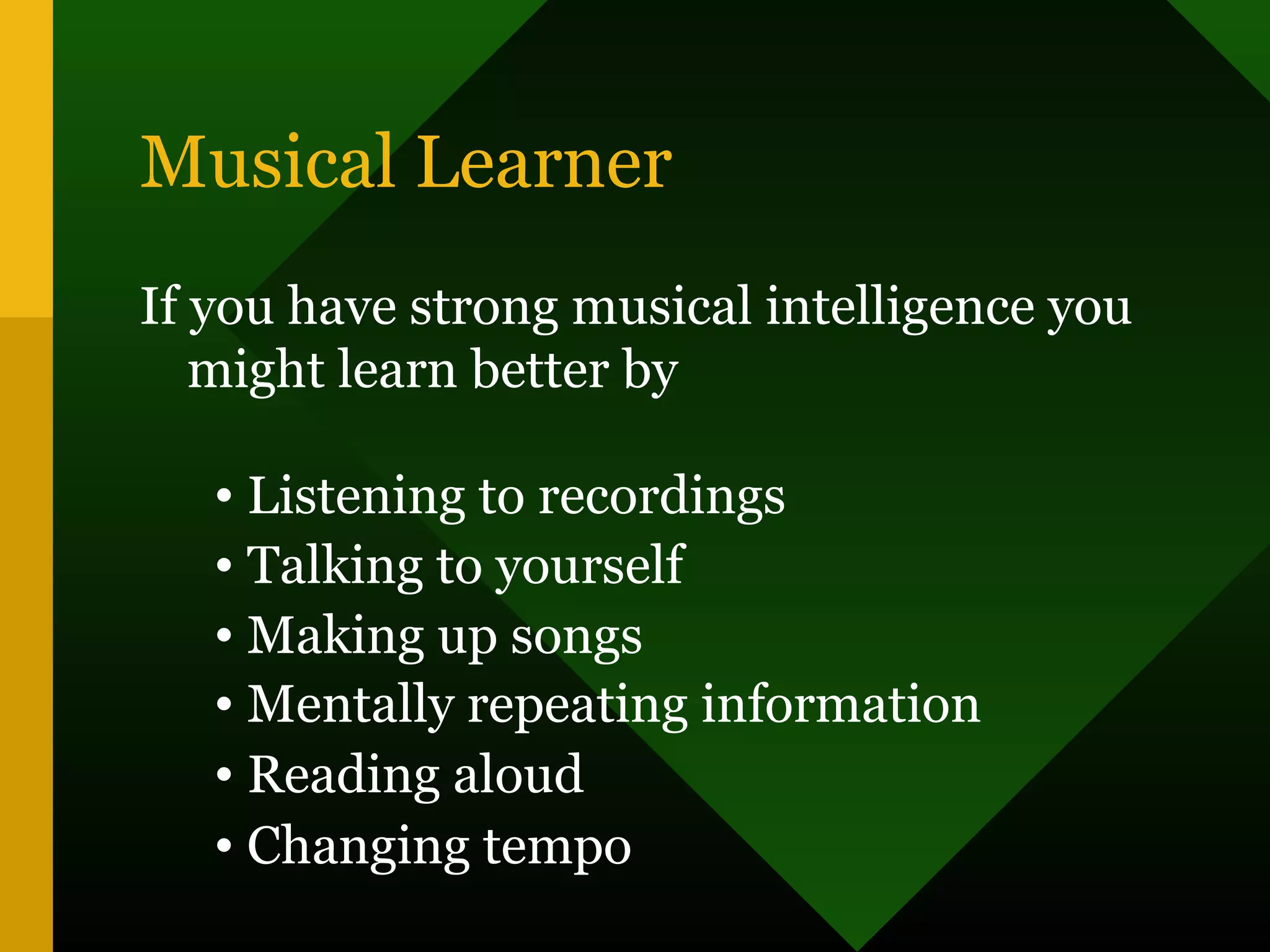 Musical Learner
If you have strong musical intelligence you
might learn better by
• Listening to recordings
• Talking to yourself
• Making up songs
• Mentally repeating information
• Reading aloud
• Changing tempo
 