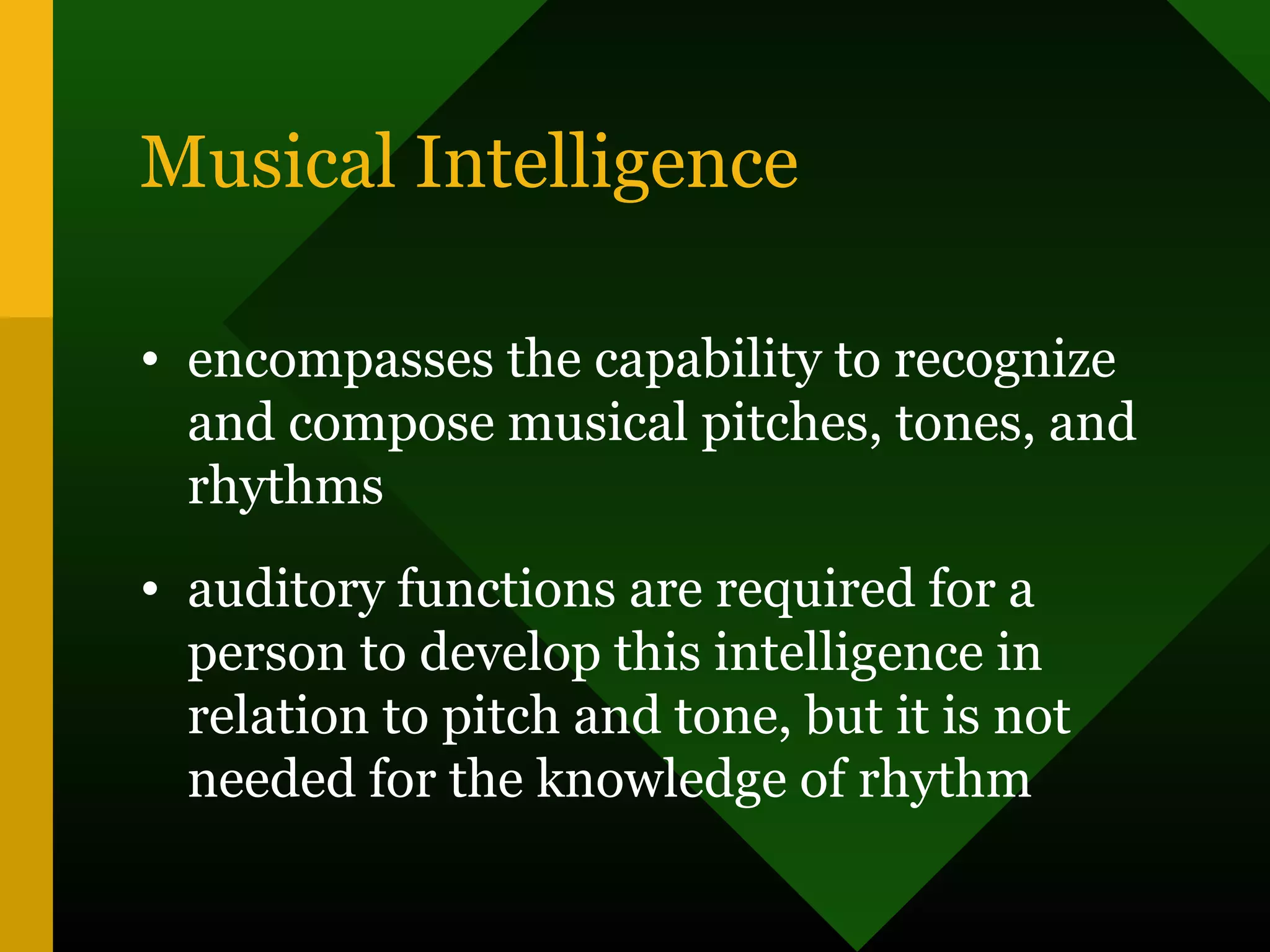 Musical Intelligence
• encompasses the capability to recognize
and compose musical pitches, tones, and
rhythms
• auditory functions are required for a
person to develop this intelligence in
relation to pitch and tone, but it is not
needed for the knowledge of rhythm
 