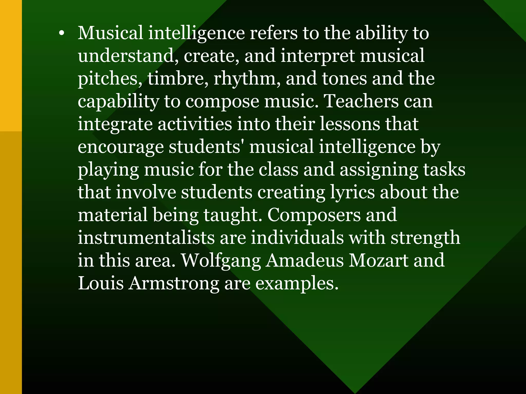 • Musical intelligence refers to the ability to
understand, create, and interpret musical
pitches, timbre, rhythm, and tones and the
capability to compose music. Teachers can
integrate activities into their lessons that
encourage students' musical intelligence by
playing music for the class and assigning tasks
that involve students creating lyrics about the
material being taught. Composers and
instrumentalists are individuals with strength
in this area. Wolfgang Amadeus Mozart and
Louis Armstrong are examples.
 