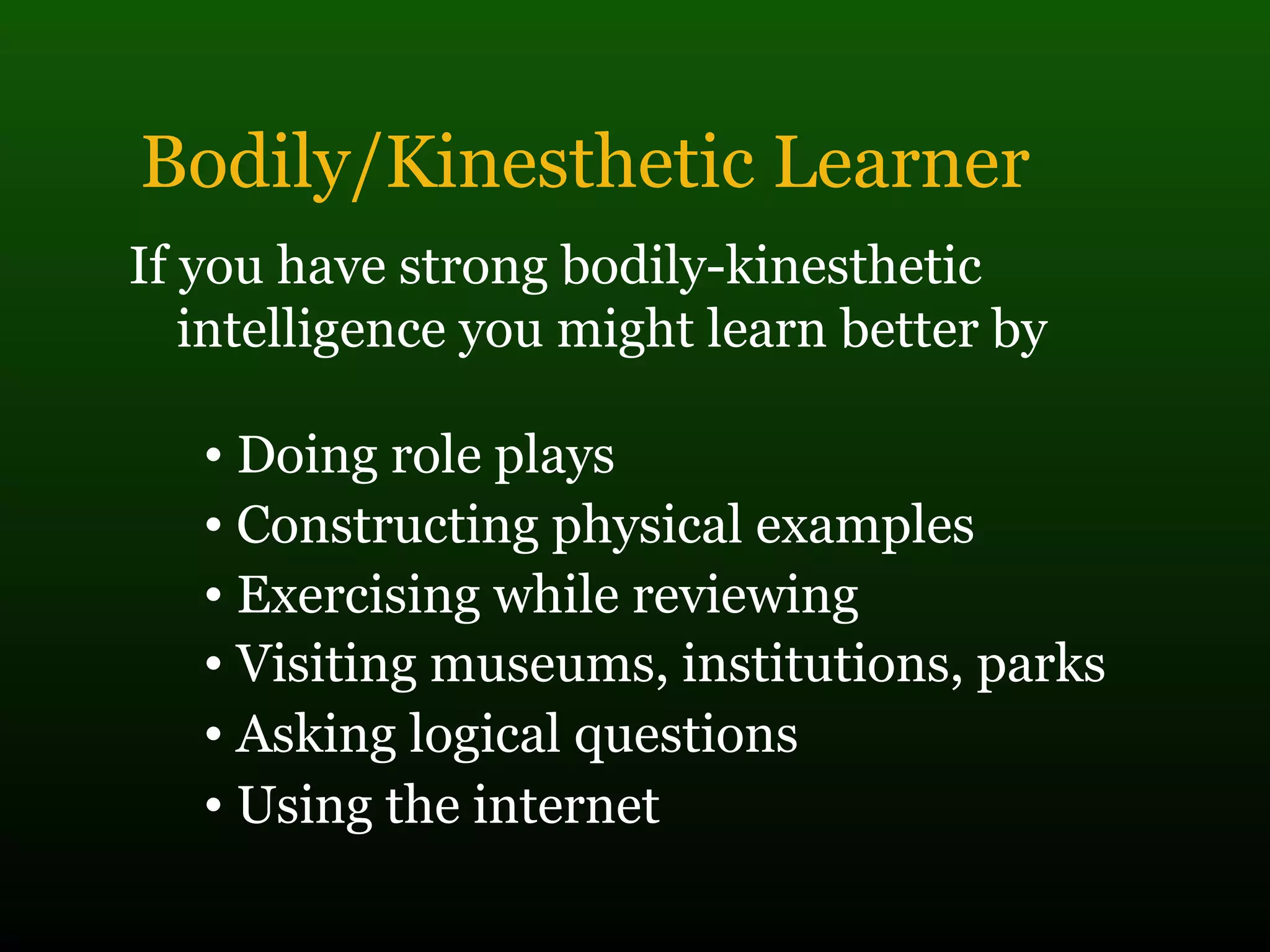 Bodily/Kinesthetic Learner
If you have strong bodily-kinesthetic
intelligence you might learn better by
• Doing role plays
• Constructing physical examples
• Exercising while reviewing
• Visiting museums, institutions, parks
• Asking logical questions
• Using the internet
 