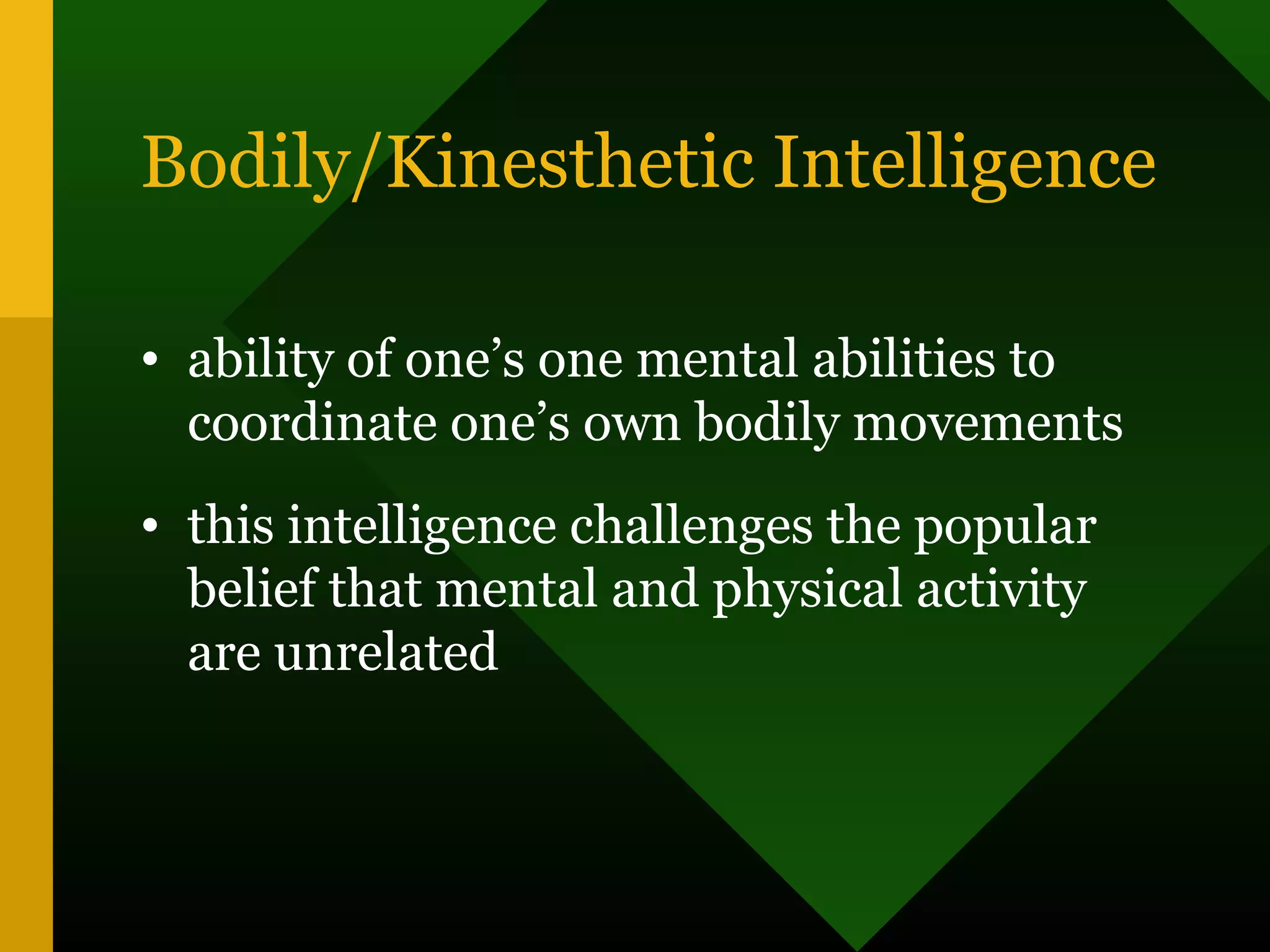 Bodily/Kinesthetic Intelligence
• ability of one’s one mental abilities to
coordinate one’s own bodily movements
• this intelligence challenges the popular
belief that mental and physical activity
are unrelated
 