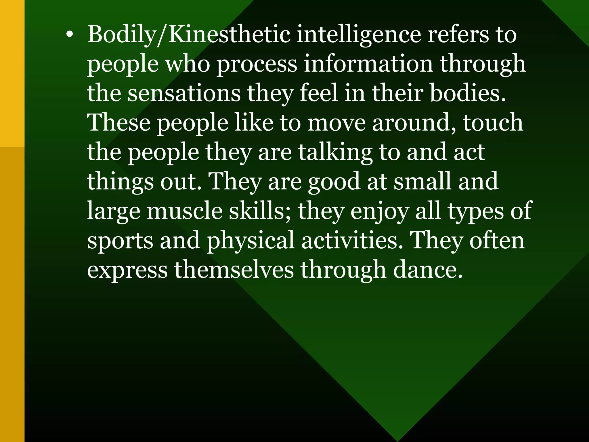 • Bodily/Kinesthetic intelligence refers to
people who process information through
the sensations they feel in their bodies.
These people like to move around, touch
the people they are talking to and act
things out. They are good at small and
large muscle skills; they enjoy all types of
sports and physical activities. They often
express themselves through dance.
 