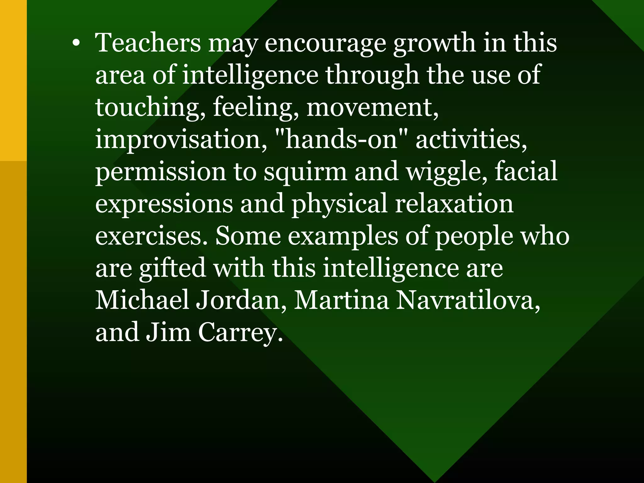 • Teachers may encourage growth in this
area of intelligence through the use of
touching, feeling, movement,
improvisation, "hands-on" activities,
permission to squirm and wiggle, facial
expressions and physical relaxation
exercises. Some examples of people who
are gifted with this intelligence are
Michael Jordan, Martina Navratilova,
and Jim Carrey.
 