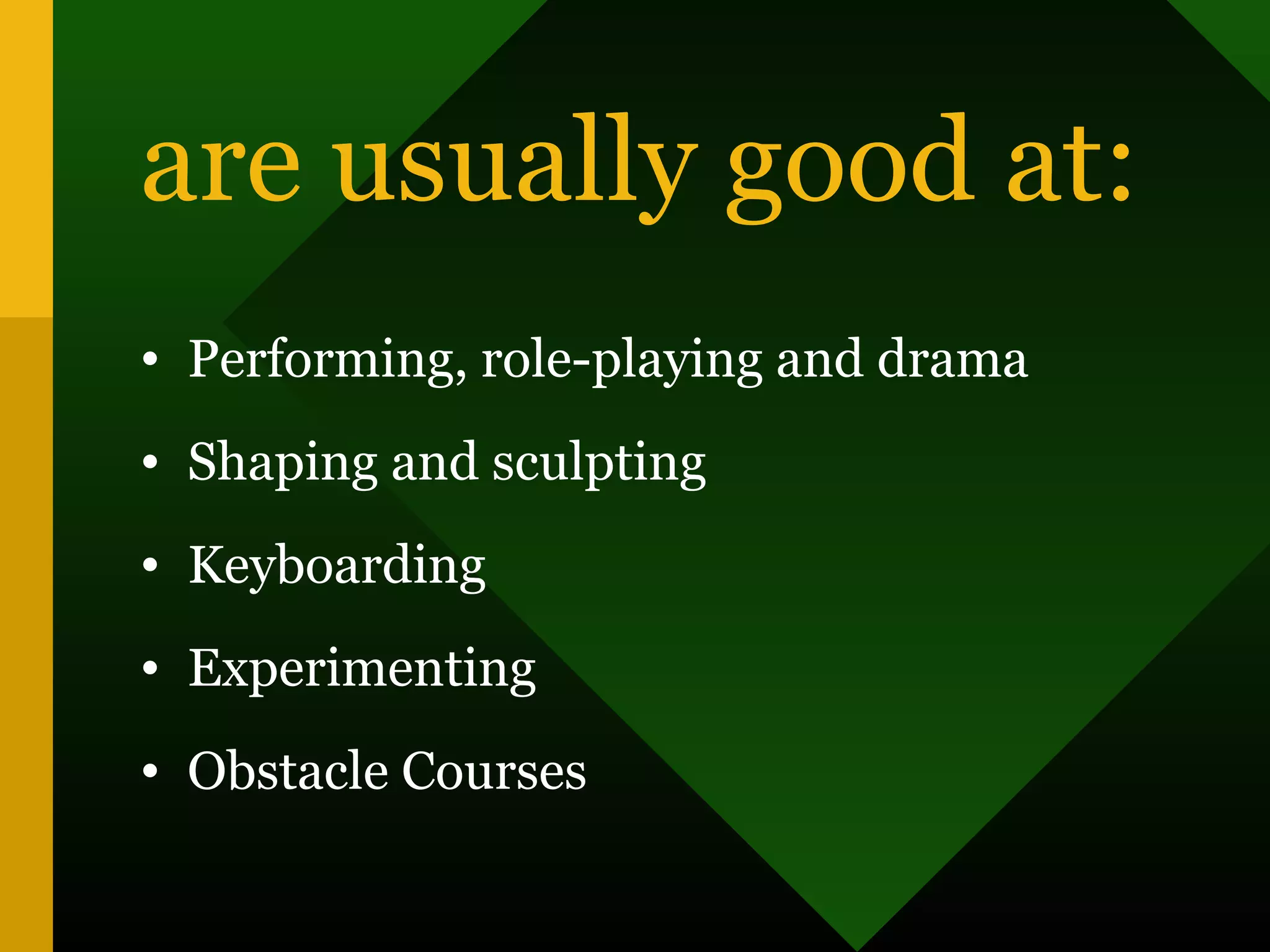 are usually good at:
• Performing, role-playing and drama
• Shaping and sculpting
• Keyboarding
• Experimenting
• Obstacle Courses
 