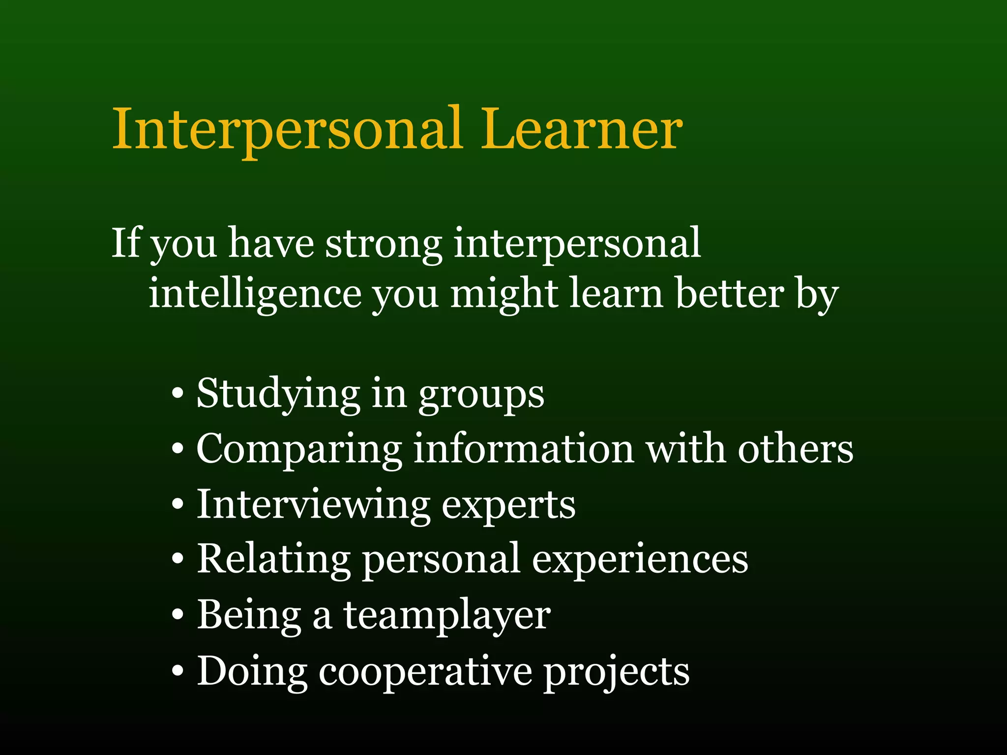 Interpersonal Learner
If you have strong interpersonal
intelligence you might learn better by
• Studying in groups
• Comparing information with others
• Interviewing experts
• Relating personal experiences
• Being a teamplayer
• Doing cooperative projects
 
