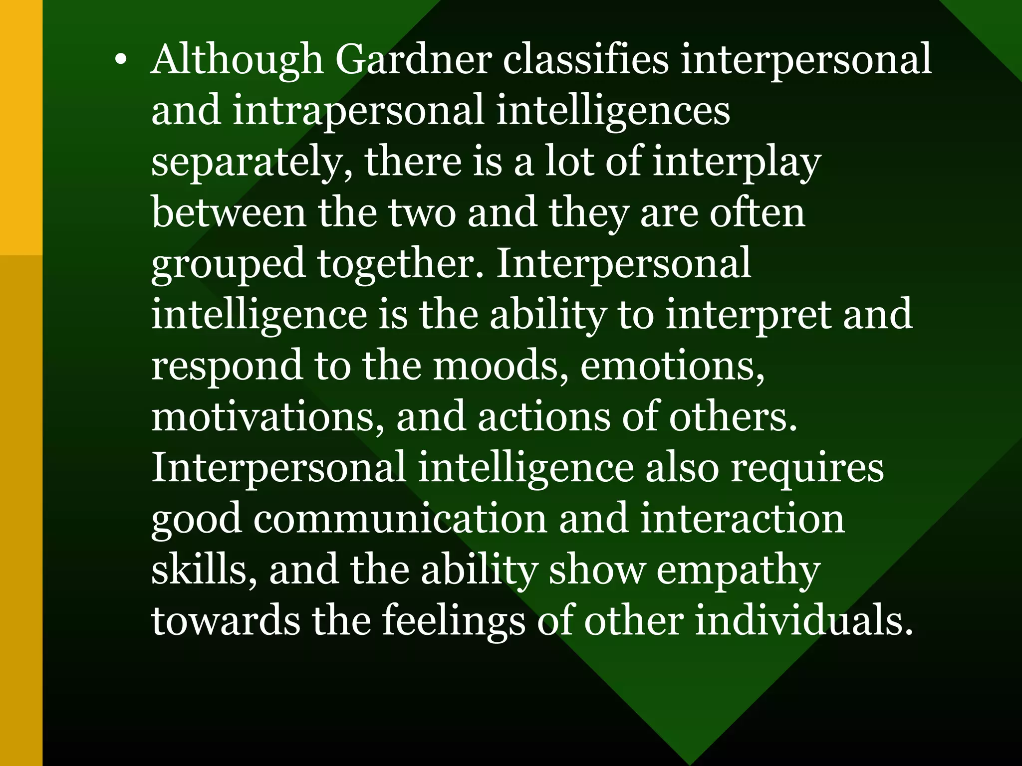 • Although Gardner classifies interpersonal
and intrapersonal intelligences
separately, there is a lot of interplay
between the two and they are often
grouped together. Interpersonal
intelligence is the ability to interpret and
respond to the moods, emotions,
motivations, and actions of others.
Interpersonal intelligence also requires
good communication and interaction
skills, and the ability show empathy
towards the feelings of other individuals.
 