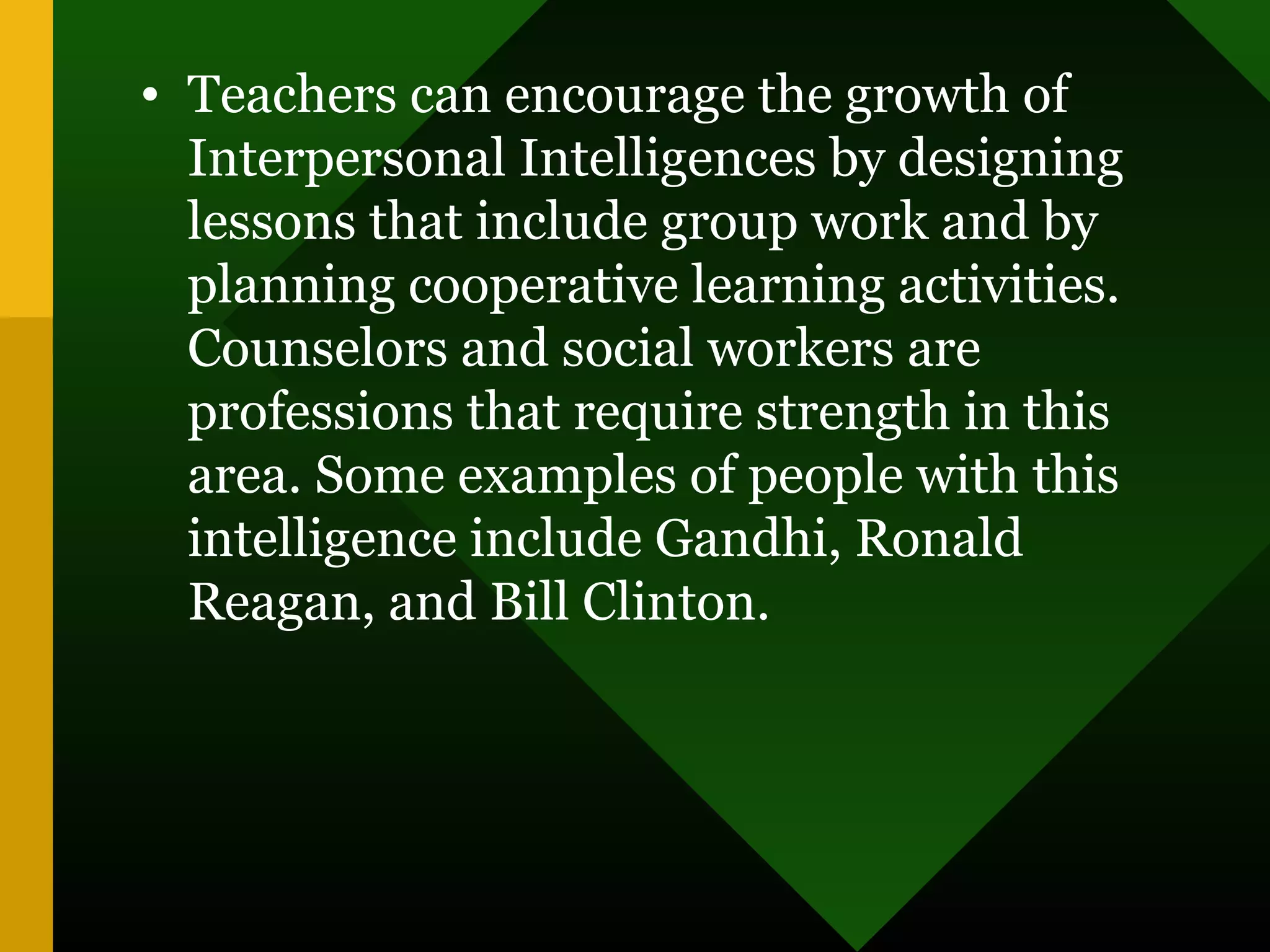 • Teachers can encourage the growth of
Interpersonal Intelligences by designing
lessons that include group work and by
planning cooperative learning activities.
Counselors and social workers are
professions that require strength in this
area. Some examples of people with this
intelligence include Gandhi, Ronald
Reagan, and Bill Clinton.
 