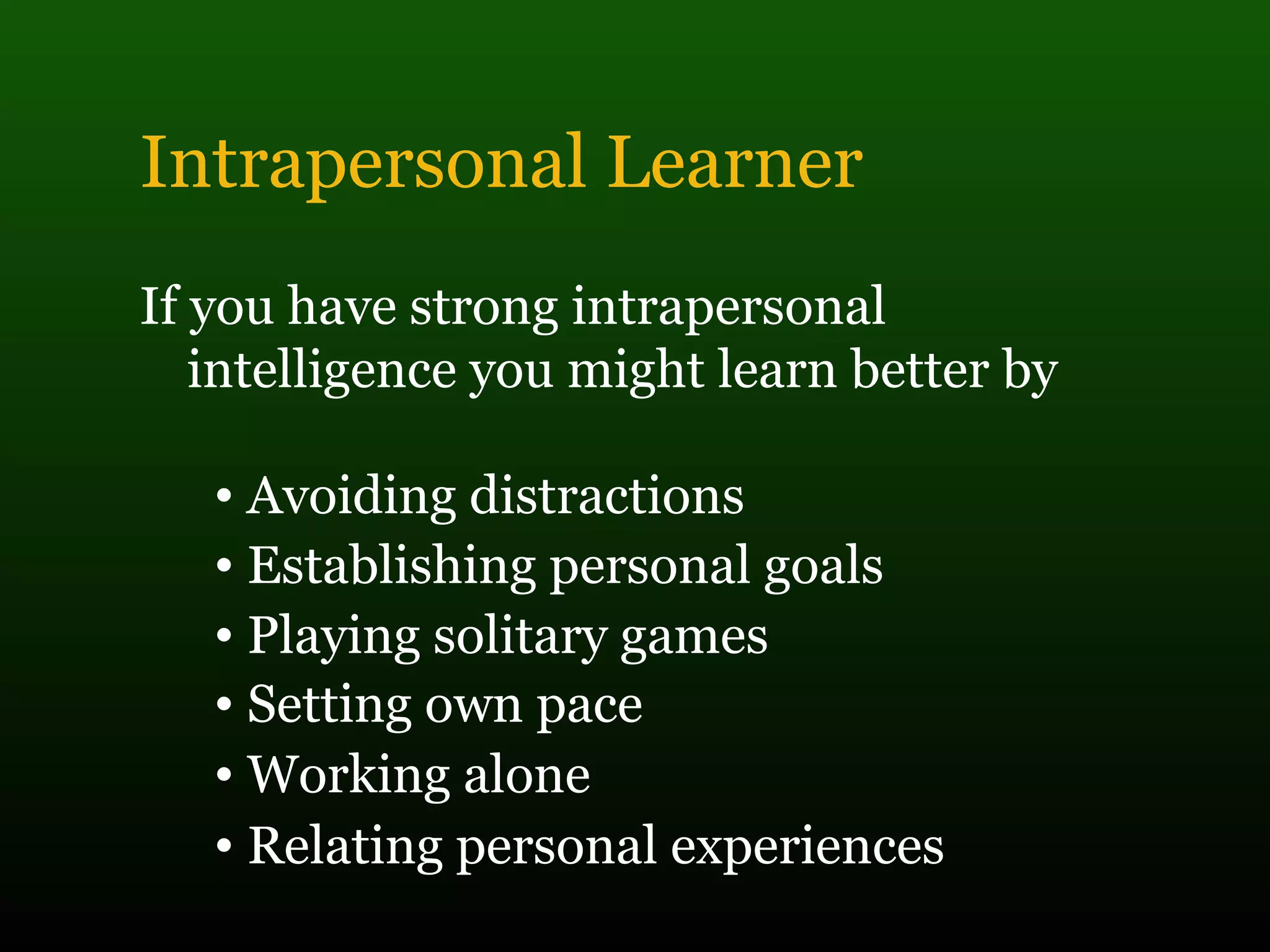 Intrapersonal Learner
If you have strong intrapersonal
intelligence you might learn better by
• Avoiding distractions
• Establishing personal goals
• Playing solitary games
• Setting own pace
• Working alone
• Relating personal experiences
 