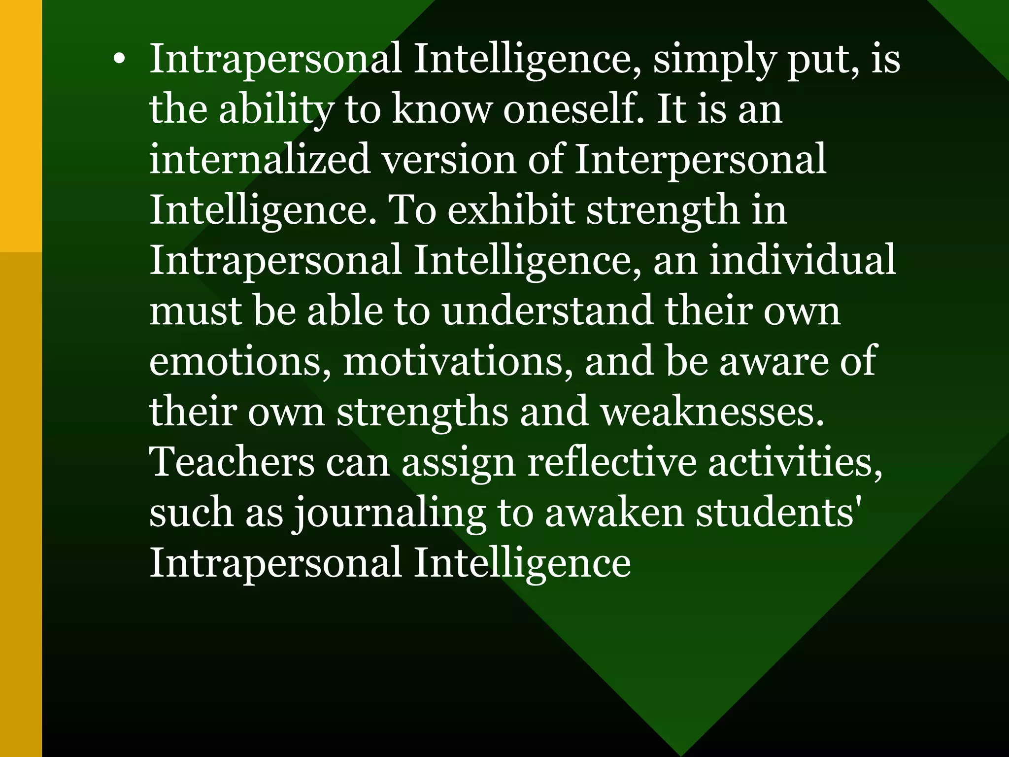 • Intrapersonal Intelligence, simply put, is
the ability to know oneself. It is an
internalized version of Interpersonal
Intelligence. To exhibit strength in
Intrapersonal Intelligence, an individual
must be able to understand their own
emotions, motivations, and be aware of
their own strengths and weaknesses.
Teachers can assign reflective activities,
such as journaling to awaken students'
Intrapersonal Intelligence
 
