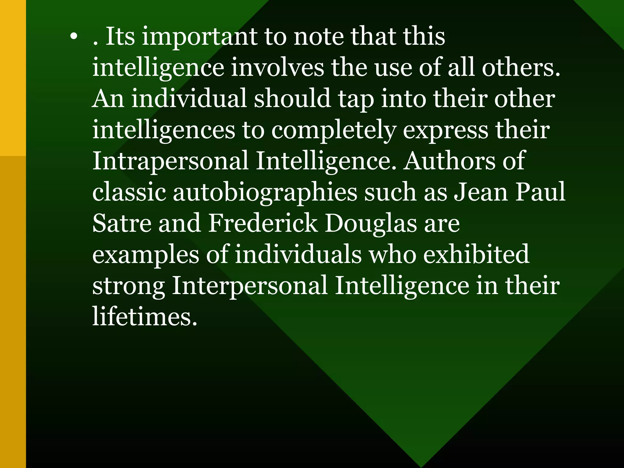 • . Its important to note that this
intelligence involves the use of all others.
An individual should tap into their other
intelligences to completely express their
Intrapersonal Intelligence. Authors of
classic autobiographies such as Jean Paul
Satre and Frederick Douglas are
examples of individuals who exhibited
strong Interpersonal Intelligence in their
lifetimes.
 