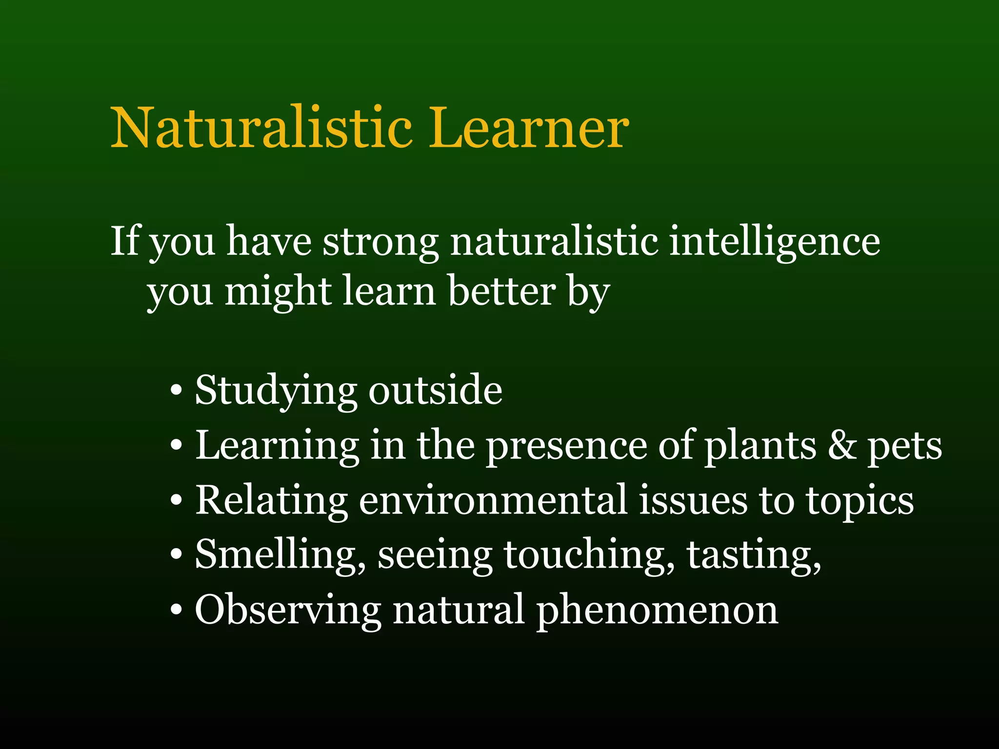 Naturalistic Learner
If you have strong naturalistic intelligence
you might learn better by
• Studying outside
• Learning in the presence of plants & pets
• Relating environmental issues to topics
• Smelling, seeing touching, tasting,
• Observing natural phenomenon
 