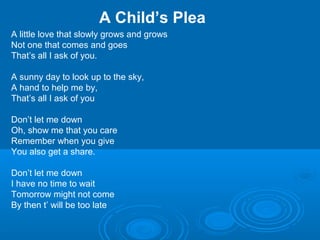 A Child’s Plea
A little love that slowly grows and grows
Not one that comes and goes
That’s all I ask of you.
A sunny day to look up to the sky,
A hand to help me by,
That’s all I ask of you
Don’t let me down
Oh, show me that you care
Remember when you give
You also get a share.
Don’t let me down
I have no time to wait
Tomorrow might not come
By then t’ will be too late
 