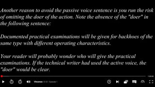 Another reason to avoid the passive voice sentence is you run the risk
of omitting the doer of the action. Note the absence of the "doer" in
the following sentence:
Documented practical examinations will be given for backhoes of the
same type with different operating characteristics.
Your reader will probably wonder who will give the practical
examinations. If the technical writer had used the active voice, the
"doer" would be clear.
 