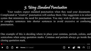 5. Using Standard Punctuation
Your readers expect standard punctuation when they read your documents.
Complicated or "creative" punctuation will confuse them. One suggestion is to select
syntax that minimizes the need for punctuation. You may wish to divide compound
or complex sentences into shorter sentences to avoid excessive or confusing
punctuation.
One example of this is deciding where to place your commas, periods, colons, and
semicolons when using quotation marks. Commas and periods always go inside the
closing quotation mark.
 